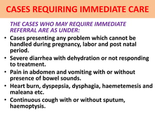 CASES REQUIRING IMMEDIATE CARE
THE CASES WHO MAY REQUIRE IMMEDIATE
REFERRAL ARE AS UNDER:
• Cases presenting any problem which cannot be
handled during pregnancy, labor and post natal
period.
• Severe diarrhea with dehydration or not responding
to treatment.
• Pain in abdomen and vomiting with or without
presence of bowel sounds.
• Heart burn, dyspepsia, dysphagia, haemetemesis and
maleana etc.
• Continuous cough with or without sputum,
haemoptysis.
 