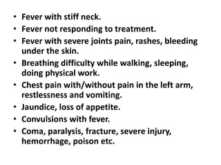 • Fever with stiff neck.
• Fever not responding to treatment.
• Fever with severe joints pain, rashes, bleeding
under the skin.
• Breathing difficulty while walking, sleeping,
doing physical work.
• Chest pain with/without pain in the left arm,
restlessness and vomiting.
• Jaundice, loss of appetite.
• Convulsions with fever.
• Coma, paralysis, fracture, severe injury,
hemorrhage, poison etc.
 