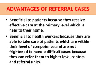 ADVANTAGES OF REFERRAL CASES
• Beneficial to patients because they receive
effective care at the primary level which is
near to their home.
• Beneficial to health workers because they are
able to take care of patients which are within
their level of competence and are not
frightened to handle difficult cases because
they can refer them to higher level centers
and referral units.
 
