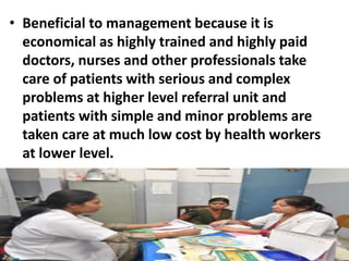 • Beneficial to management because it is
economical as highly trained and highly paid
doctors, nurses and other professionals take
care of patients with serious and complex
problems at higher level referral unit and
patients with simple and minor problems are
taken care at much low cost by health workers
at lower level.
 