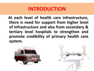 INTRODUCTION
At each level of health care infrastructure,
there is need for support from higher level
of infrastructure and also from secondary &
tertiary level hospitals to strengthen and
promote credibility of primary health care
system.
 