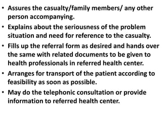 • Assures the casualty/family members/ any other
person accompanying.
• Explains about the seriousness of the problem
situation and need for reference to the casualty.
• Fills up the referral form as desired and hands over
the same with related documents to be given to
health professionals in referred health center.
• Arranges for transport of the patient according to
feasibility as soon as possible.
• May do the telephonic consultation or provide
information to referred health center.
 