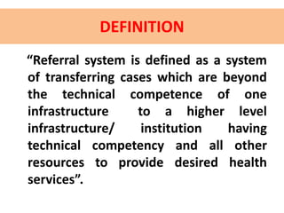DEFINITION
“Referral system is defined as a system
of transferring cases which are beyond
the technical competence of one
infrastructure to a higher level
infrastructure/ institution having
technical competency and all other
resources to provide desired health
services”.
 