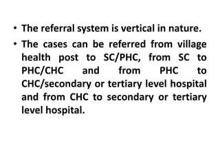 • The referral system is vertical in nature.
• The cases can be referred from village
health post to SC/PHC, from SC to
PHC/CHC and from PHC to
CHC/secondary or tertiary level hospital
and from CHC to secondary or tertiary
level hospital.
 