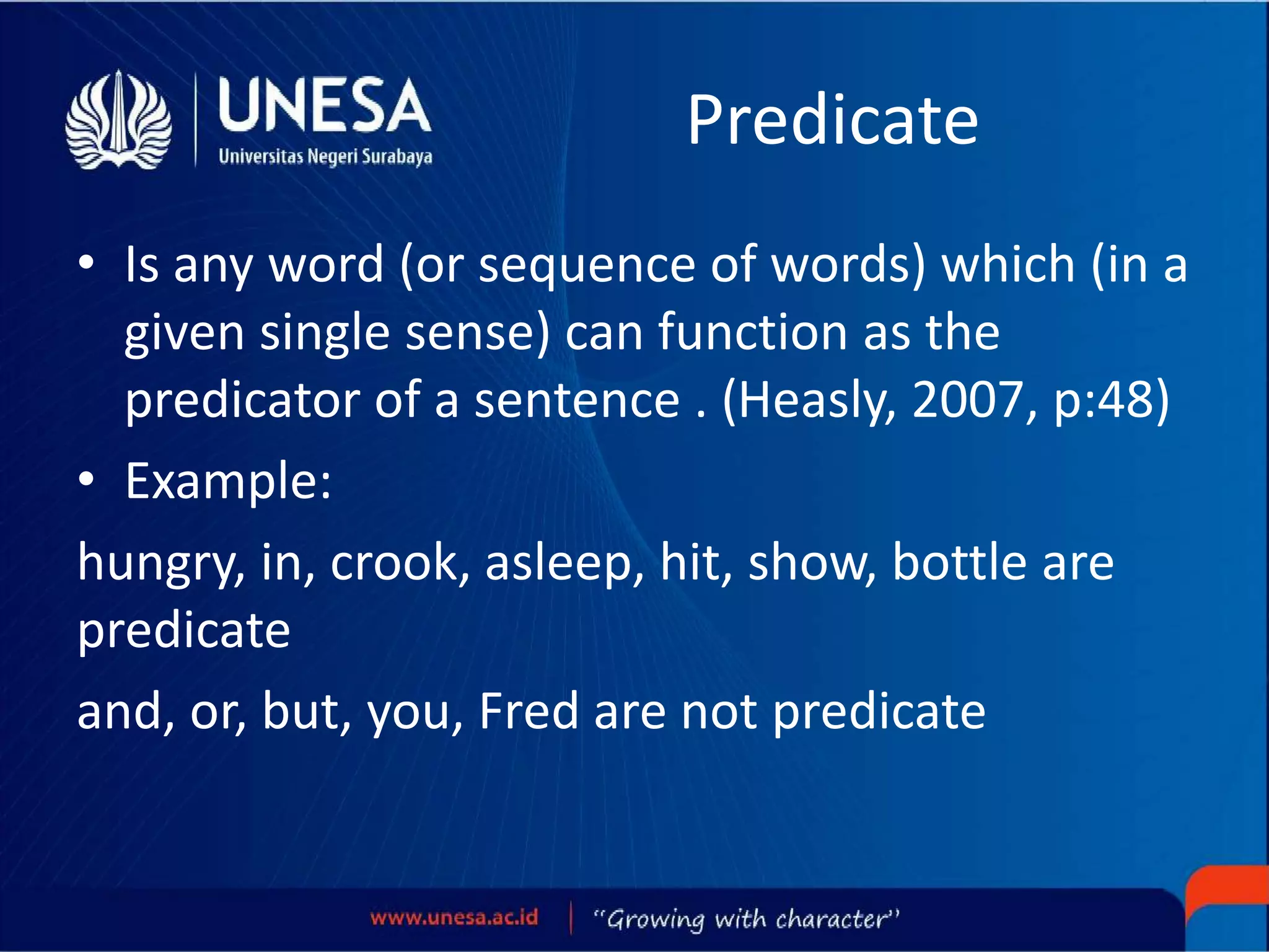 Predicate
• Is any word (or sequence of words) which (in a
given single sense) can function as the
predicator of a sentence . (Heasly, 2007, p:48)
• Example:
hungry, in, crook, asleep, hit, show, bottle are
predicate
and, or, but, you, Fred are not predicate
 