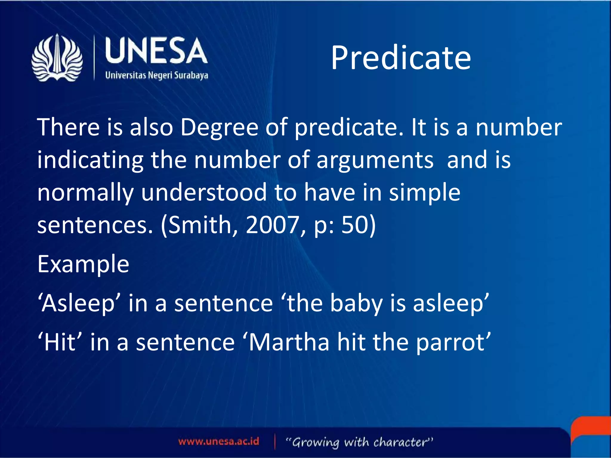 Predicate
There is also Degree of predicate. It is a number
indicating the number of arguments and is
normally understood to have in simple
sentences. (Smith, 2007, p: 50)
Example
‘Asleep’ in a sentence ‘the baby is asleep’
‘Hit’ in a sentence ‘Martha hit the parrot’
 