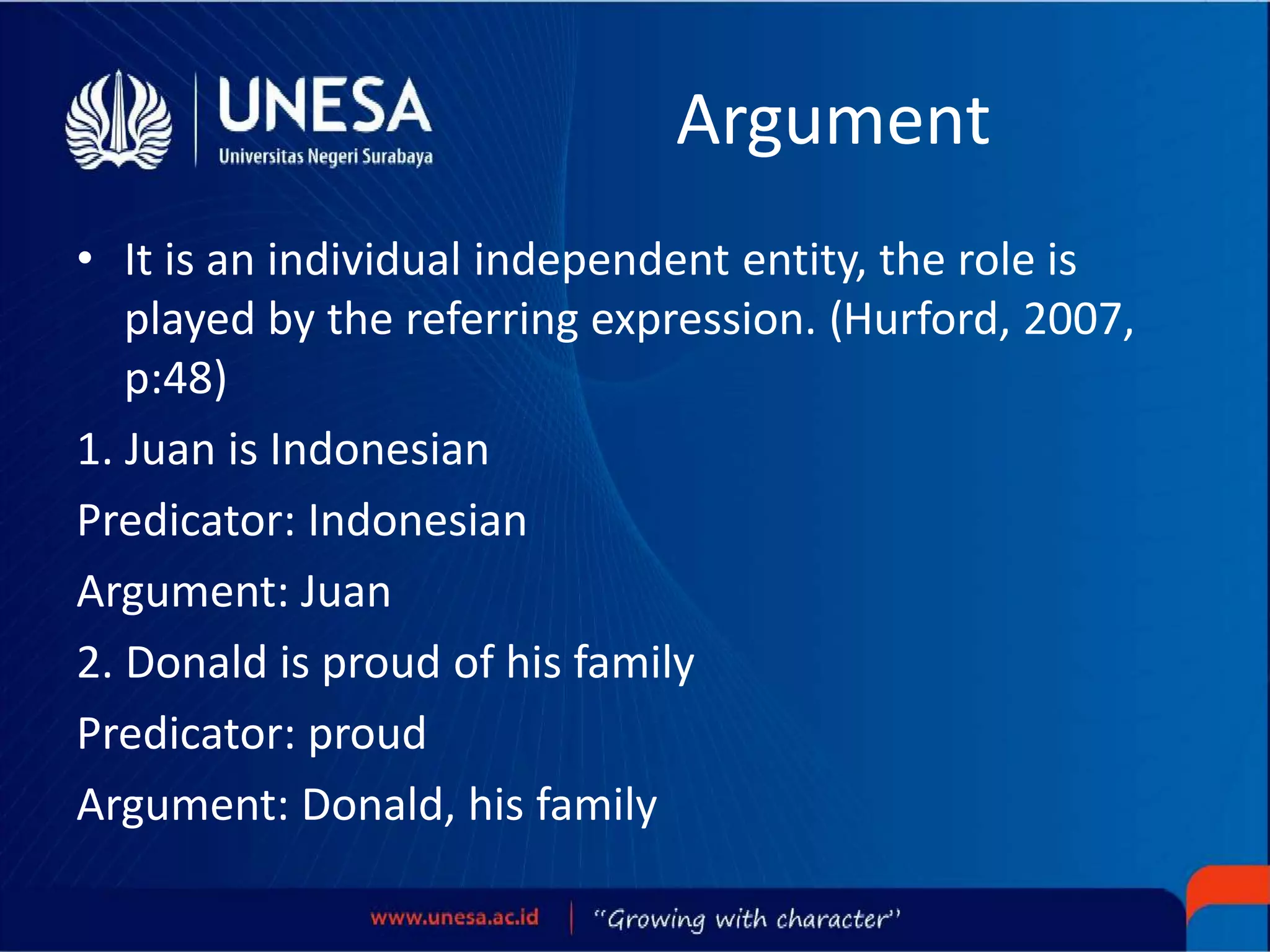 Argument
• It is an individual independent entity, the role is
played by the referring expression. (Hurford, 2007,
p:48)
1. Juan is Indonesian
Predicator: Indonesian
Argument: Juan
2. Donald is proud of his family
Predicator: proud
Argument: Donald, his family
 