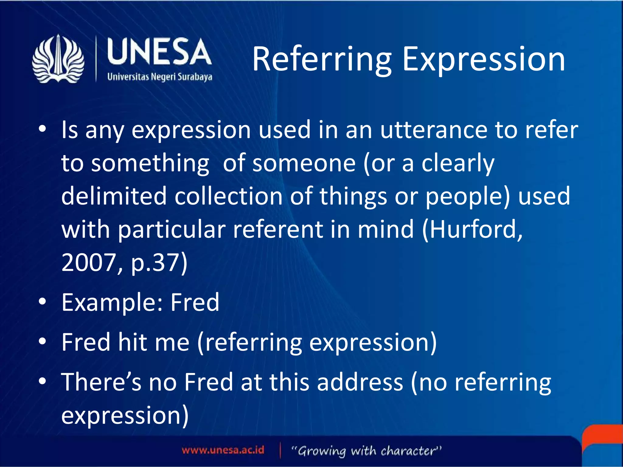 Referring Expression
• Is any expression used in an utterance to refer
to something of someone (or a clearly
delimited collection of things or people) used
with particular referent in mind (Hurford,
2007, p.37)
• Example: Fred
• Fred hit me (referring expression)
• There’s no Fred at this address (no referring
expression)
 