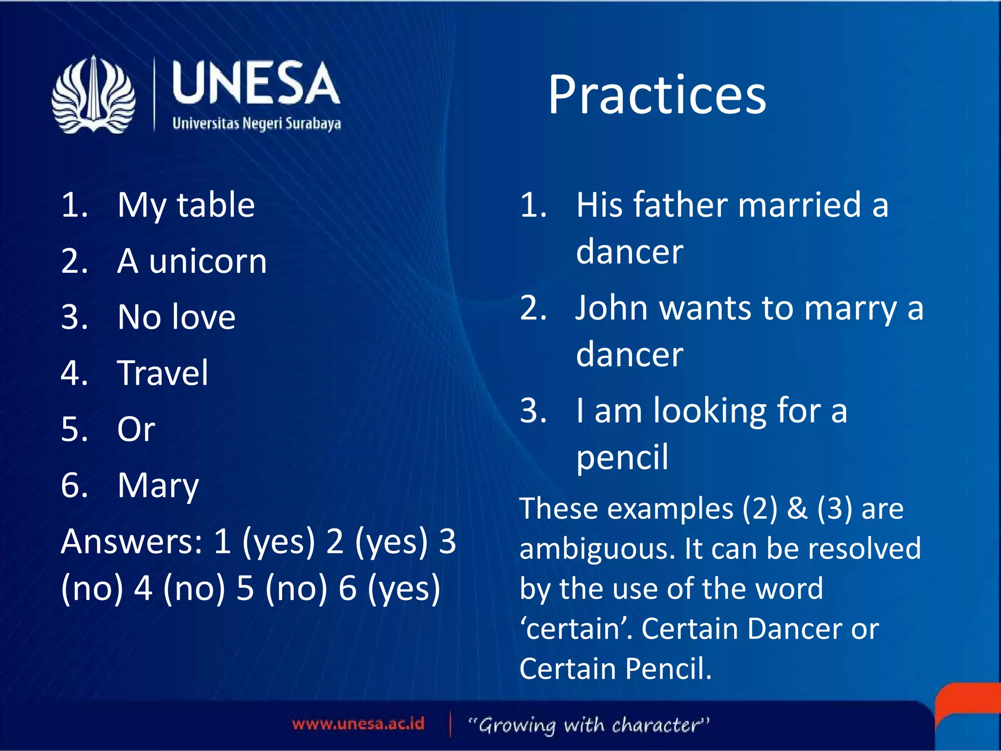 Practices
1. My table
2. A unicorn
3. No love
4. Travel
5. Or
6. Mary
Answers: 1 (yes) 2 (yes) 3
(no) 4 (no) 5 (no) 6 (yes)
1. His father married a
dancer
2. John wants to marry a
dancer
3. I am looking for a
pencil
These examples (2) & (3) are
ambiguous. It can be resolved
by the use of the word
‘certain’. Certain Dancer or
Certain Pencil.
 