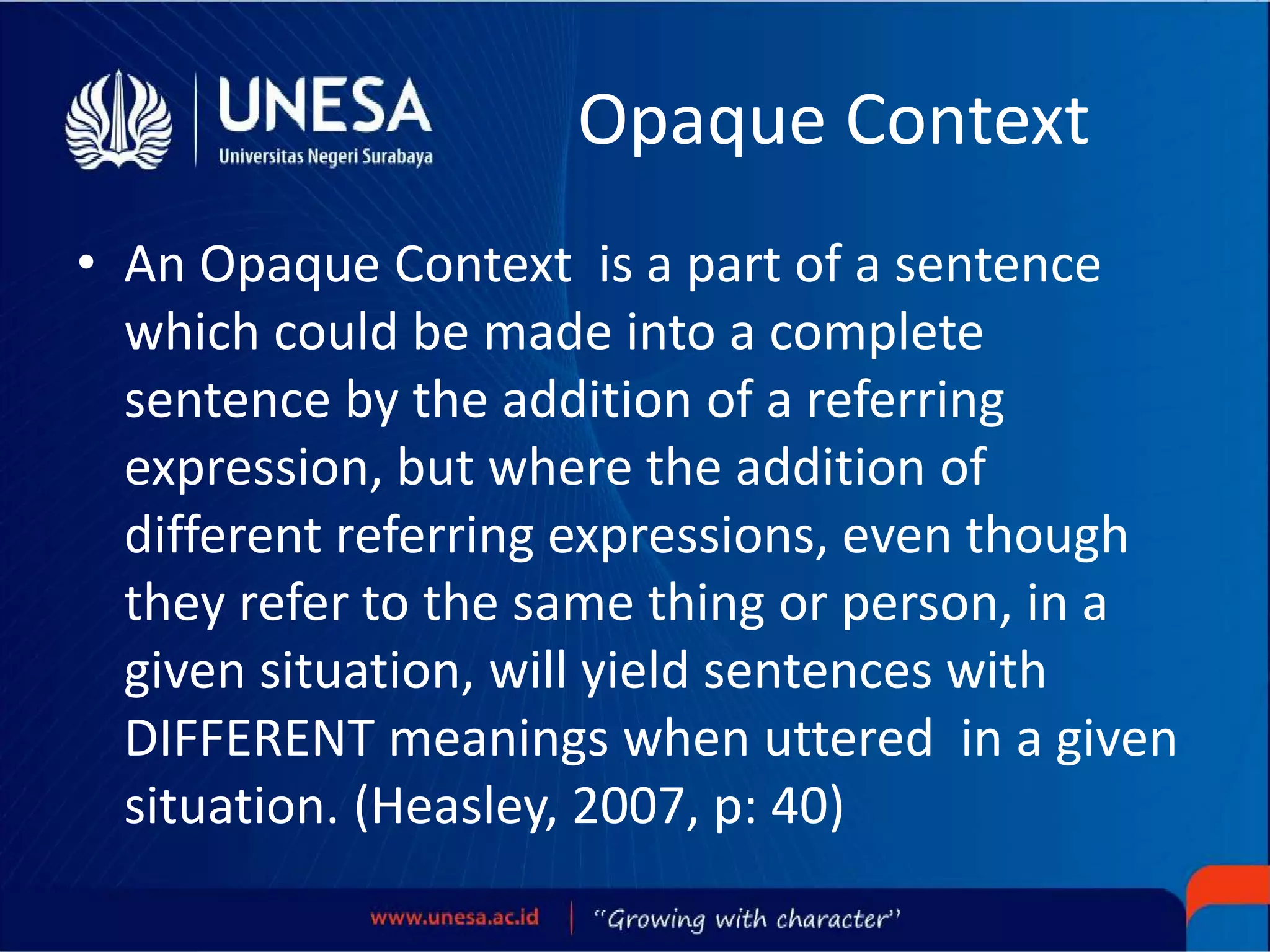Opaque Context
• An Opaque Context is a part of a sentence
which could be made into a complete
sentence by the addition of a referring
expression, but where the addition of
different referring expressions, even though
they refer to the same thing or person, in a
given situation, will yield sentences with
DIFFERENT meanings when uttered in a given
situation. (Heasley, 2007, p: 40)
 