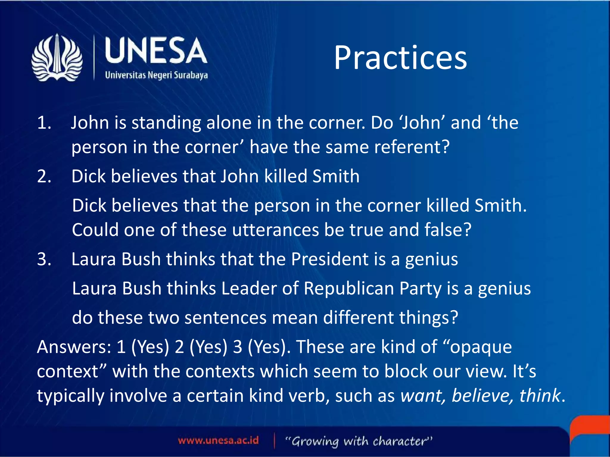Practices
1. John is standing alone in the corner. Do ‘John’ and ‘the
person in the corner’ have the same referent?
2. Dick believes that John killed Smith
Dick believes that the person in the corner killed Smith.
Could one of these utterances be true and false?
3. Laura Bush thinks that the President is a genius
Laura Bush thinks Leader of Republican Party is a genius
do these two sentences mean different things?
Answers: 1 (Yes) 2 (Yes) 3 (Yes). These are kind of “opaque
context” with the contexts which seem to block our view. It’s
typically involve a certain kind verb, such as want, believe, think.
 