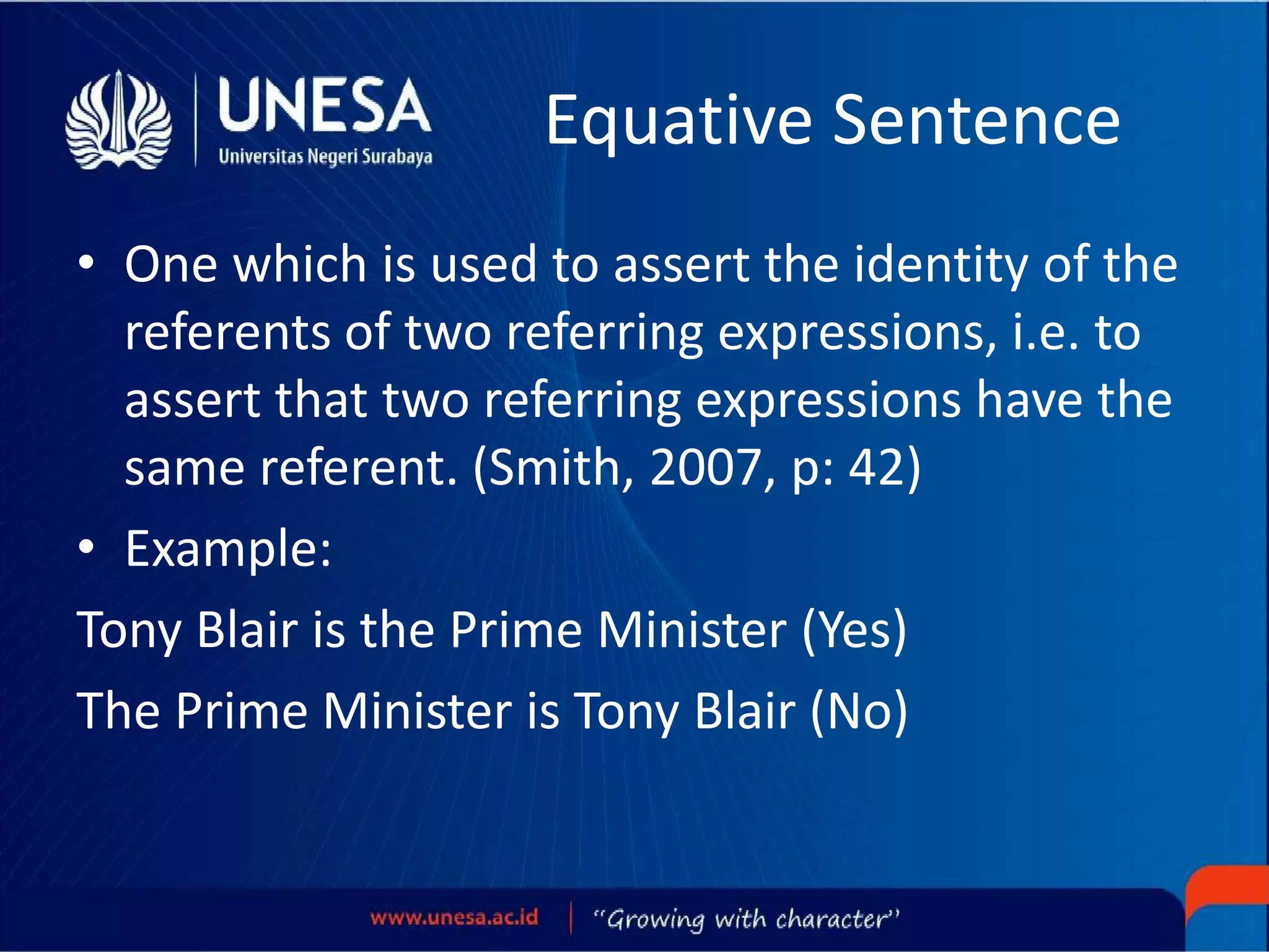 Equative Sentence
• One which is used to assert the identity of the
referents of two referring expressions, i.e. to
assert that two referring expressions have the
same referent. (Smith, 2007, p: 42)
• Example:
Tony Blair is the Prime Minister (Yes)
The Prime Minister is Tony Blair (No)
 