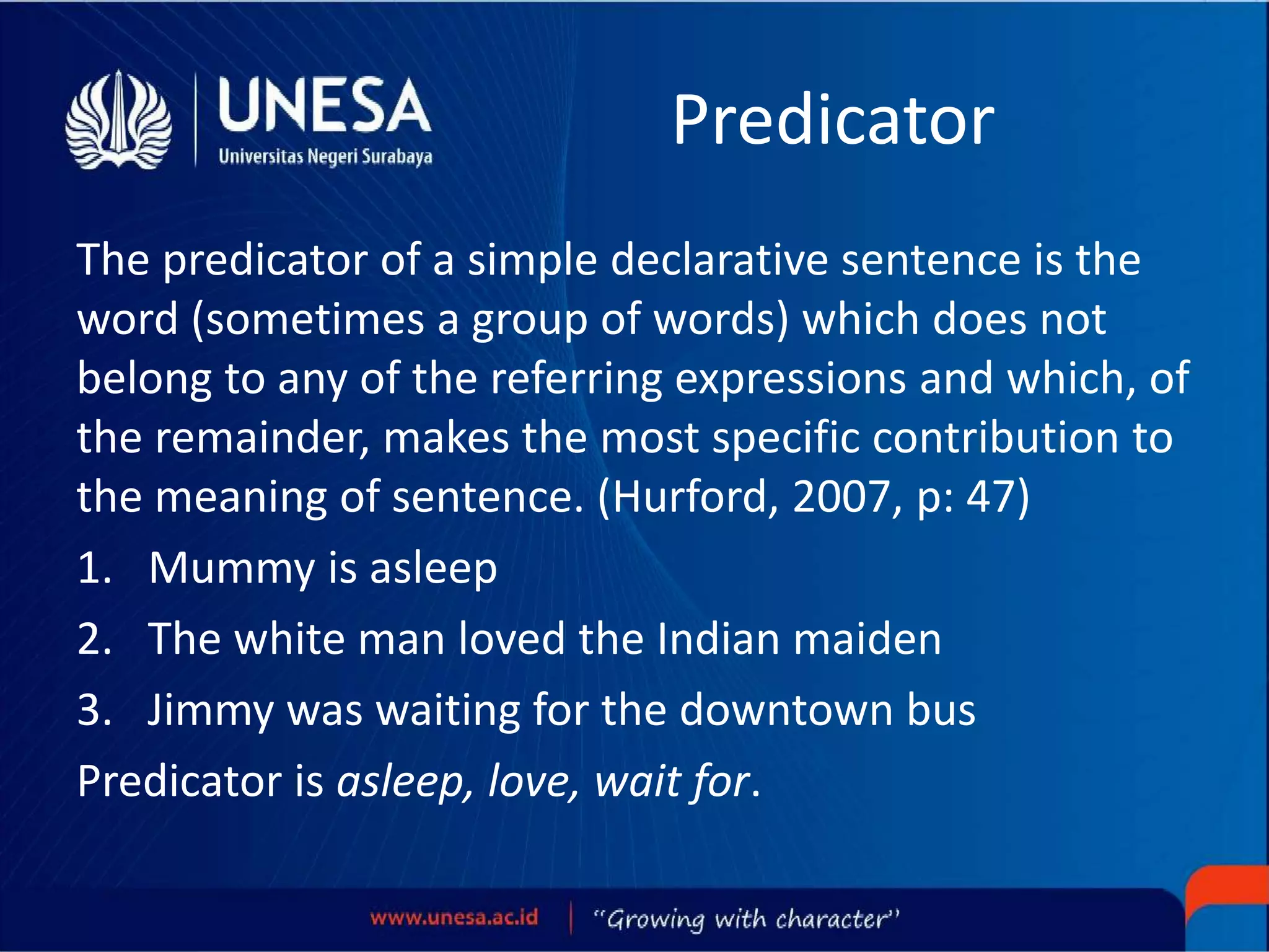 Predicator
The predicator of a simple declarative sentence is the
word (sometimes a group of words) which does not
belong to any of the referring expressions and which, of
the remainder, makes the most specific contribution to
the meaning of sentence. (Hurford, 2007, p: 47)
1. Mummy is asleep
2. The white man loved the Indian maiden
3. Jimmy was waiting for the downtown bus
Predicator is asleep, love, wait for.
 