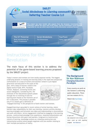 This project has been funded with support from the European Commission. This
                            publication reflects the views only of the author, and the Commission cannot be held
                            responsible for any use which may be made of the information contained therein.’




         The ICT Potential                 Social Mindedness                 YourTown
         Brief Introduction to             The Dimensions                    Game logic and Instructions
         SMILEY Framework




Instructions for the
Revolution
The main focus of this section is to address the
potential of the game-based learning process proposed
by the SMILEY project
                                                                                        The Background
Today’s trainers and trainees are from totally separate worlds. The biggest
underlying dynamic in training and learning today is the rapid and unexpected
                                                                                        Sir Ken Robinson
confrontation of a corps of trainers and teachers raised in a pre-digital               Changing Education
generation and educated in the styles of the                                            Paradigms
past, with a body of learners raised in the
digital world of Ipod, MTV, Facebook,                                                    Every country on earth at
Twitter, MySpace, streaming movies and
                                                                                         the moment is reforming
social videogames. Considering this, the
evolution of the educational systems passes                                              public education. There
through the re-inventing of tools for                                                    are two reasons for it…
learning even thanks to the intensive use of
                                                                                         Watch the Full Video
ICT in education. This process is possible
only if it is based upon a definition of
“engaged learning” in the perspective of both trainers and trainees.

Engaged learning is grounded in recent notions of active learning, where
learners take responsibility for their own learning. Learners actively develop
learning strategies and formulate new ideas and understanding in conversations
and work with others. Active engagement is defined as engaging in the learning
process, constructing knowledge from experience, meaning interpretation and              If you are
                                                                                         i


having interactions with peers and teachers. Congruent to constructivist                 not prepared to be wrong, you’ll
notions of learning, knowledge evolves as a meaning construction and
                                                                                         never come up with anything
interpretation process where people negotiate with one another relating to
                                                                                         original   Ken Robinson
their multiple perceptions of reality.
 