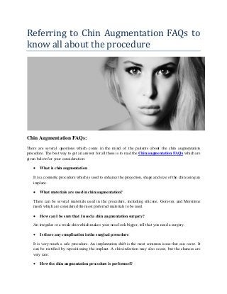 Referring to Chin Augmentation FAQs to
know all about the procedure
Chin Augmentation FAQs:
There are several questions which come in the mind of the patients about the chin augmentation
procedure. The best way to get an answer for all these is to read the Chin augmentation FAQs which are
given below for your consideration:
 What is chin augmentation
It is a cosmetic procedure which is used to enhance the projection, shape and size of the chin using an
implant.
 What materials are used in chin augmentation?
There can be several materials used in the procedure, including silicone, Gore-tex and Mersilene
mesh which are considered the most preferred materials to be used.
 How can I be sure that I need a chin augmentation surgery?
An irregular or a weak chin which makes your nose look bigger, tell that you need a surgery.
 Is there any complication in the surgical procedure
It is very much a safe procedure. An implantation shift is the most common issue that can occur. It
can be rectified by repositioning the implant. A chin infection may also occur, but the chances are
very rare.
 How the chin augmentation procedure is performed?
 