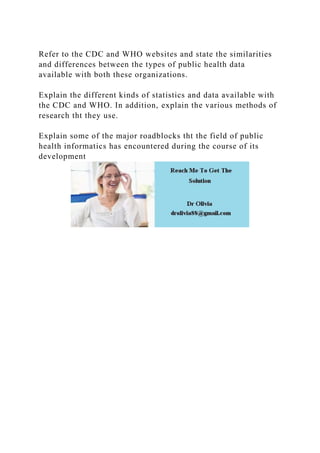 Refer to the CDC and WHO websites and state the similarities
and differences between the types of public health data
available with both these organizations.
Explain the different kinds of statistics and data available with
the CDC and WHO. In addition, explain the various methods of
research tht they use.
Explain some of the major roadblocks tht the field of public
health informatics has encountered during the course of its
development
 