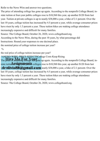 Refer to the News Wire and answer two questions.
The price of attending college has gone up again. According to the nonprofit College Board, in-
state tuition at four-year public colleges rose to $10,560 this year, up another $120 from last
year. Tuition at private colleges is up to nearly $38,000 a year, a hike of 2.1 percent. Over the
last 10 years, college tuition has increased by 4.5 percent a year, while average consumer prices
have risen by only 1.3 percent a year. These tuition hikes are making college attendance
increasingly expensive and difficult for many families.
Source: The College Board, October 26, 2020, www.collegeboard.org.
According to the News Wire, during the past 10 years, by what percentage did
Instructions: Round your responses to one decimal place.
the nominal price of college tuition increase per year?
%
the real price of college tuition increase per year?
%NEWS WIRE: PRICE EFFECTSCollege Costs Keep Rising
The price of attending college has gone up again. According to the nonprofit College Board, in-
state tuition at four-year public colleges rose to $10,560 this year, up another $120 from last
year. Tuition at private colleges is up to nearly $38,000 a year, a hike of 2.1 percent. Over the
last 10 years, college tuition has increased by 4.5 percent a year, while average consumer prices
have risen by only 1.3 percent a year. These tuition hikes are making college attendance
increasingly expensive and difficult for many families.
Source: The College Board, October 26, 2020, www.collegeboard.org.
 