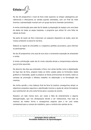 No dia 28 preparamos o local da feira onde expomos os artigos catalogamos por
referencias e efectuamos as vendas quando solicitadas, com um final da noite
tivemos a apresentação musical com um grupo da terra chamado (aronishow)


A minha contribuição para este dia foi desde a preparação do espaço criei uma base
de dados de todas as peças expostas, o programa que utilizei foi uma folha de
cálculo do Excel.


Na parte de áudio da feira improvisei um pequeno dispositivo de áudio, para ter
música ambiente no decorrer da feira.


Elaborei as regras do chincalhão e o respectivo panfleto anunciativo, para informar
os participantes.


No dia 29 preparamos uma aula de euro bica e novamente exposição de artesanato
e venda.


A minha contribuição neste dia foi muito reduzida devido a compromissos externos
que já tinha assumido.


No decorrer dos dias que antecedeu á feira, tive várias tarefas como a digitalização
do logo tipo da feira, preparei todas as tishtz usadas pelos os formandos desde
grafismo a impressão, ajudei a preparar as faixas promocionais do evento, todos os
cartazes de promoção e folhetos trabalhei na elaboração e na formatação dos
mesmos.


Na minha opinião o meu balanço final da feira foi positivo conseguimos atingir os
objectivos propostos seguimos a planificação tivemos a ajuda de vários formadores
que contribuíram de uma certa forma para o sucesso do evento.


Ressalvo um lado menos bom, por vezes a falta de entendimento e alguma
desorganização, que nos ultrapassava devido a ser institucional, mas tudo se
resolveu da melhor forma e conseguimos angariar para o lar uma verba
considerável para a compra de mobiliário, para o conforto dos utentes do lar.




                          Animador Sócio cultural
                    Portefólio Reflexivo de Aprendizagem
 