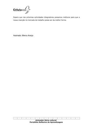 Espero que nas próximas actividades integradoras possamos melhorar para que a
nossa inserção no mercado de trabalho possa ser da melhor forma.




Assinado: Marco Araújo




                         Animador Sócio cultural
                   Portefólio Reflexivo de Aprendizagem
 