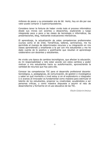 -2-
millones de pesos y su procesador era de 66 Hertz, hoy en día por ese
valor puedo comprar 2 supercomputadores.
Considero tener la fortuna de haber vivido todo el proceso informático
desde sus inicios con aciertos y desaciertos, explorando y luego
integrando poco a poco a las clases de tecnología e informática; las
presentaciones, blog, realizando evaluaciones interactivas.
El aprendizaje, la actualización de estas competencias profesionales
(cursos como el de Intel, TemáTICas, talleres, seminarios), me ha
permitido el manejo de determinados recursos y su integración en mis
clases aprendiendo y enseñando a la par con mis estudiantes y me he
dado cuenta de lo positivo y gratificante que resultan el aprendizaje
colaborativo con docentes y estudiantes.
He vivido una época de cambios tecnológicos, que afectan la educación,
es mi responsabilidad y reto estar acorde con estos cambios y poder
motivar a mis estudiantes hacia su autoformación, aprovechando la
cantidad de recursos que hay para ello.
Conocer las competencias TIC para el desarrollo profesional docente:
tecnológica, o, pedagógicas, de comunicación, de gestión e investigativa
y saber en qué momento o nivel estoy si en el exploratorio o integrador
o si avanzo al innovador es fundamental como maestra para estimular el
talento de los estudiantes, propiciar su creatividad, ayudándolos a ser
personas críticas, y como maestra dispuesta a asumir el reto de
desarrollarme y formarme en el uso educativo de las TIC.
Gladis Calderón Jiménez
 