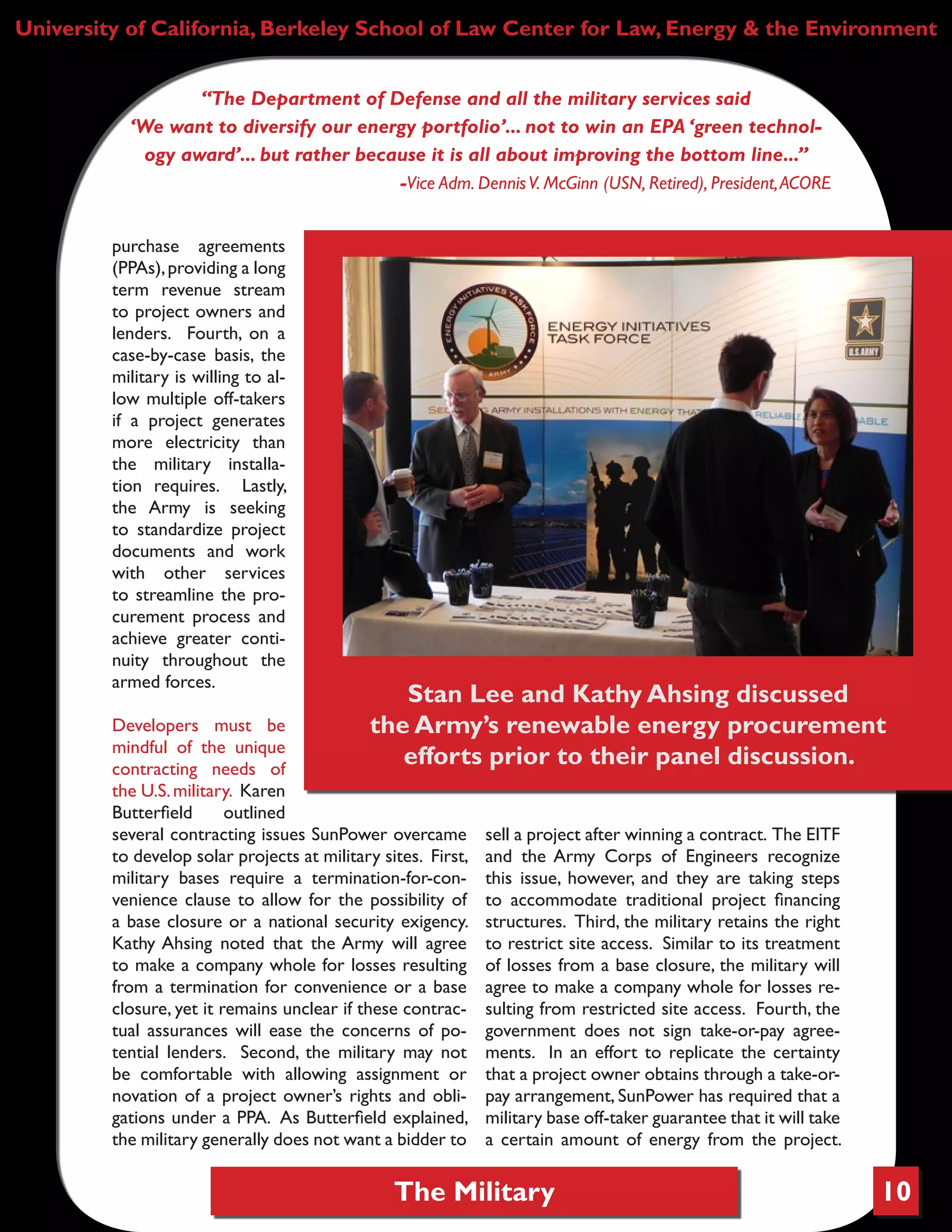 The Military 10
University of California, Berkeley School of Law Center for Law, Energy & the Environment
purchase agreements
(PPAs),providing a long
term revenue stream
to project owners and
lenders. Fourth, on a
case-by-case basis, the
military is willing to al-
low multiple off-takers
if a project generates
more electricity than
the military installa-
tion requires. Lastly,
the Army is seeking
to standardize project
documents and work
with other services
to streamline the pro-
curement process and
achieve greater conti-
nuity throughout the
armed forces.
Developers must be
mindful of the unique
contracting needs of
the U.S.military. Karen
Butterfield outlined
several contracting issues SunPower overcame
to develop solar projects at military sites. First,
military bases require a termination-for-con-
venience clause to allow for the possibility of
a base closure or a national security exigency.
Kathy Ahsing noted that the Army will agree
to make a company whole for losses resulting
from a termination for convenience or a base
closure, yet it remains unclear if these contrac-
tual assurances will ease the concerns of po-
tential lenders. Second, the military may not
be comfortable with allowing assignment or
novation of a project owner’s rights and obli-
gations under a PPA. As Butterfield explained,
the military generally does not want a bidder to
sell a project after winning a contract. The EITF
and the Army Corps of Engineers recognize
this issue, however, and they are taking steps
to accommodate traditional project financing
structures. Third, the military retains the right
to restrict site access. Similar to its treatment
of losses from a base closure, the military will
agree to make a company whole for losses re-
sulting from restricted site access. Fourth, the
government does not sign take-or-pay agree-
ments. In an effort to replicate the certainty
that a project owner obtains through a take-or-
pay arrangement, SunPower has required that a
military base off-taker guarantee that it will take
a certain amount of energy from the project.
“The Department of Defense and all the military services said
‘We want to diversify our energy portfolio’... not to win an EPA ‘green technol-
ogy award’... but rather because it is all about improving the bottom line...”
-Vice Adm. DennisV. McGinn (USN, Retired), President,ACORE
Stan Lee and Kathy Ahsing discussed
the Army’s renewable energy procurement
efforts prior to their panel discussion.
 