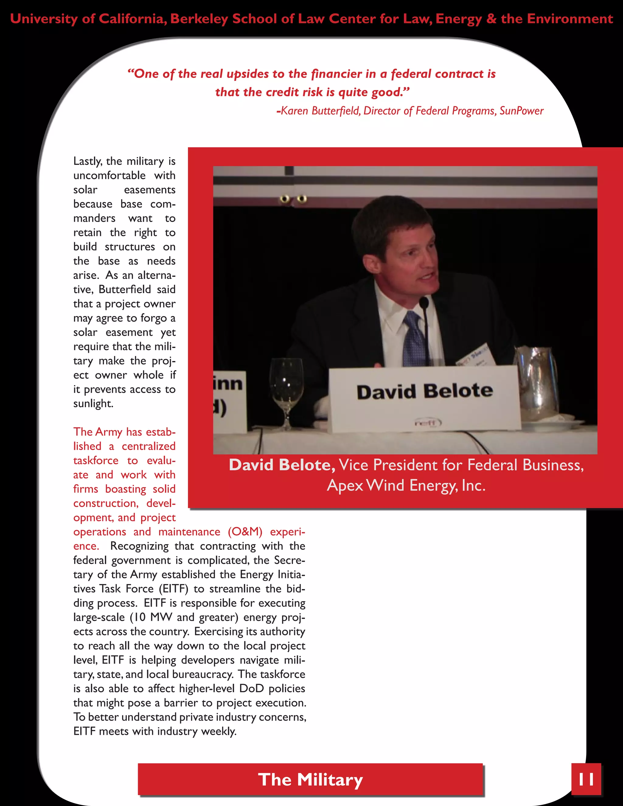 The Military 11
University of California, Berkeley School of Law Center for Law, Energy & the Environment
“One of the real upsides to the financier in a federal contract is
that the credit risk is quite good.”
-Karen Butterfield, Director of Federal Programs, SunPower
Lastly, the military is
uncomfortable with
solar easements
because base com-
manders want to
retain the right to
build structures on
the base as needs
arise. As an alterna-
tive, Butterfield said
that a project owner
may agree to forgo a
solar easement yet
require that the mili-
tary make the proj-
ect owner whole if
it prevents access to
sunlight.
The Army has estab-
lished a centralized
taskforce to evalu-
ate and work with
firms boasting solid
construction, devel-
opment, and project
operations and maintenance (O&M) experi-
ence. Recognizing that contracting with the
federal government is complicated, the Secre-
tary of the Army established the Energy Initia-
tives Task Force (EITF) to streamline the bid-
ding process. EITF is responsible for executing
large-scale (10 MW and greater) energy proj-
ects across the country. Exercising its authority
to reach all the way down to the local project
level, EITF is helping developers navigate mili-
tary, state, and local bureaucracy. The taskforce
is also able to affect higher-level DoD policies
that might pose a barrier to project execution.
To better understand private industry concerns,
EITF meets with industry weekly.
David Belote, Vice President for Federal Business,
Apex Wind Energy, Inc.
 