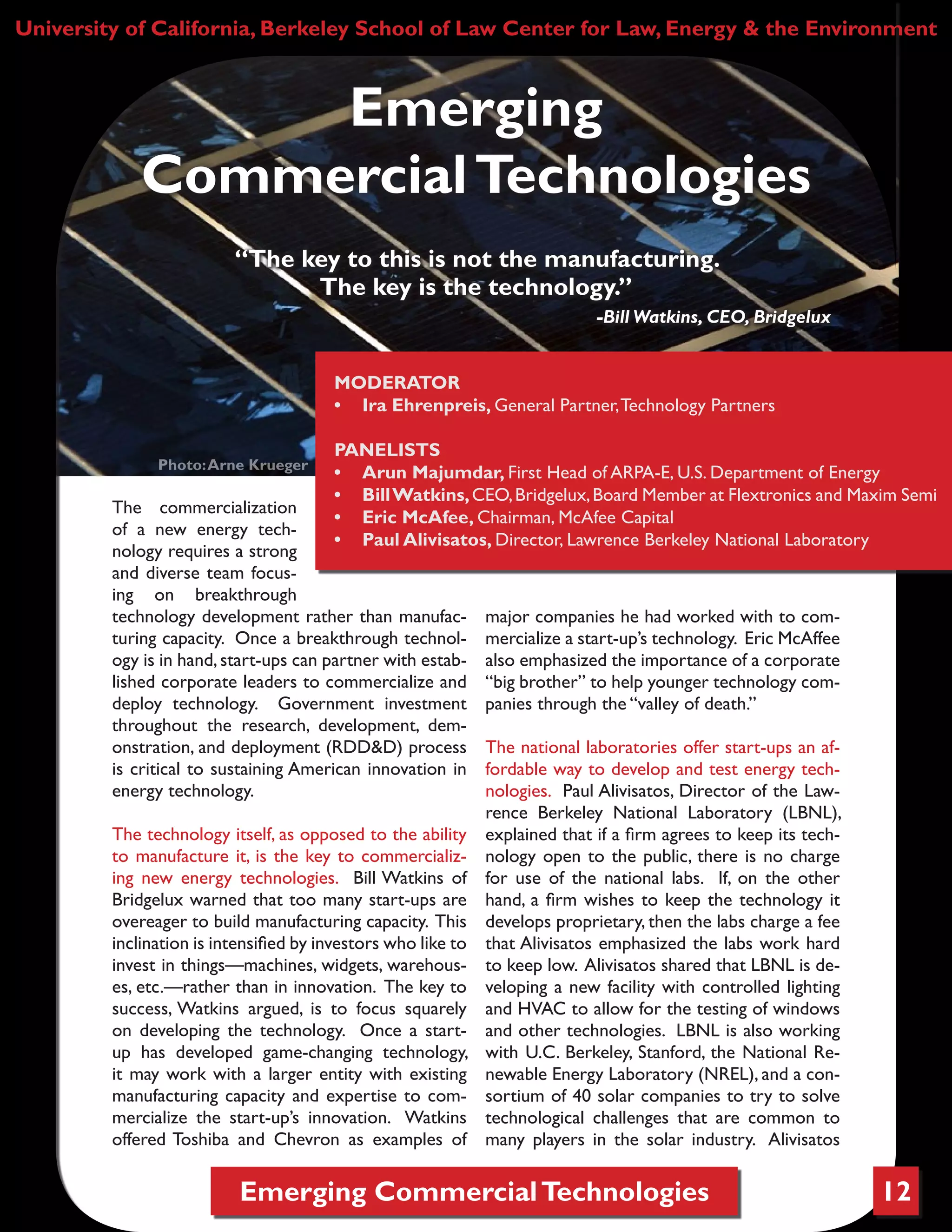 Emerging CommercialTechnologies 12
The commercialization
of a new energy tech-
nology requires a strong
and diverse team focus-
ing on breakthrough
technology development rather than manufac-
turing capacity. Once a breakthrough technol-
ogy is in hand,start-ups can partner with estab-
lished corporate leaders to commercialize and
deploy technology. Government investment
throughout the research, development, dem-
onstration, and deployment (RDD&D) process
is critical to sustaining American innovation in
energy technology.
The technology itself, as opposed to the ability
to manufacture it, is the key to commercializ-
ing new energy technologies. Bill Watkins of
Bridgelux warned that too many start-ups are
overeager to build manufacturing capacity. This
inclination is intensified by investors who like to
invest in things—machines, widgets, warehous-
es, etc.—rather than in innovation. The key to
success, Watkins argued, is to focus squarely
on developing the technology. Once a start-
up has developed game-changing technology,
it may work with a larger entity with existing
manufacturing capacity and expertise to com-
mercialize the start-up’s innovation. Watkins
offered Toshiba and Chevron as examples of
major companies he had worked with to com-
mercialize a start-up’s technology. Eric McAffee
also emphasized the importance of a corporate
“big brother” to help younger technology com-
panies through the “valley of death.”
The national laboratories offer start-ups an af-
fordable way to develop and test energy tech-
nologies. Paul Alivisatos, Director of the Law-
rence Berkeley National Laboratory (LBNL),
explained that if a firm agrees to keep its tech-
nology open to the public, there is no charge
for use of the national labs. If, on the other
hand, a firm wishes to keep the technology it
develops proprietary, then the labs charge a fee
that Alivisatos emphasized the labs work hard
to keep low. Alivisatos shared that LBNL is de-
veloping a new facility with controlled lighting
and HVAC to allow for the testing of windows
and other technologies. LBNL is also working
with U.C. Berkeley, Stanford, the National Re-
newable Energy Laboratory (NREL), and a con-
sortium of 40 solar companies to try to solve
technological challenges that are common to
many players in the solar industry. Alivisatos
University of California, Berkeley School of Law Center for Law, Energy & the Environment
Emerging
CommercialTechnologies
MODERATOR
•	 Ira Ehrenpreis, General Partner,Technology Partners
PANELISTS
•	 Arun Majumdar, First Head of ARPA-E, U.S. Department of Energy
•	 BillWatkins,CEO,Bridgelux,Board Member at Flextronics and Maxim Semi
•	 Eric McAfee, Chairman, McAfee Capital
•	 Paul Alivisatos, Director, Lawrence Berkeley National Laboratory
Photo:Arne Krueger
“The key to this is not the manufacturing.
The key is the technology.”
-Bill Watkins, CEO, Bridgelux
 
