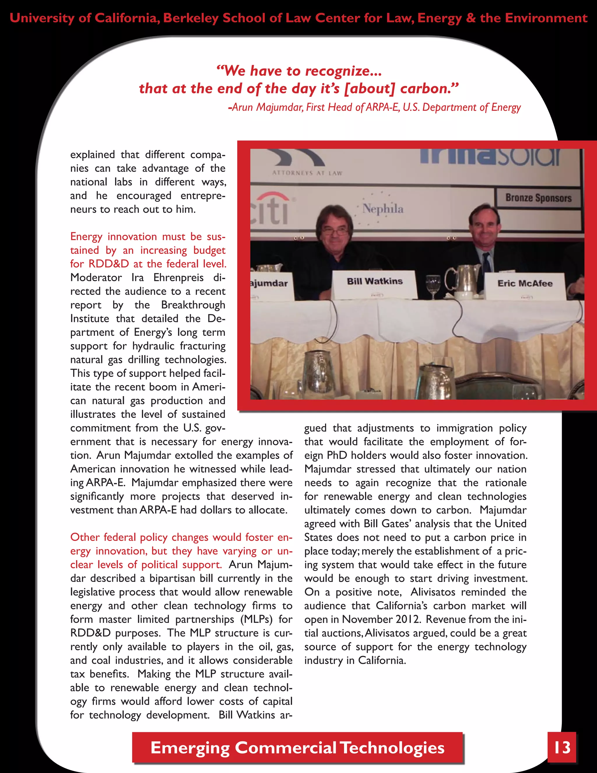 Emerging CommercialTechnologies 13
University of California, Berkeley School of Law Center for Law, Energy & the Environment
“We have to recognize...
that at the end of the day it’s [about] carbon.”
-Arun Majumdar, First Head of ARPA-E, U.S. Department of Energy
explained that different compa-
nies can take advantage of the
national labs in different ways,
and he encouraged entrepre-
neurs to reach out to him.
Energy innovation must be sus-
tained by an increasing budget
for RDD&D at the federal level.
Moderator Ira Ehrenpreis di-
rected the audience to a recent
report by the Breakthrough
Institute that detailed the De-
partment of Energy’s long term
support for hydraulic fracturing
natural gas drilling technologies.
This type of support helped facil-
itate the recent boom in Ameri-
can natural gas production and
illustrates the level of sustained
commitment from the U.S. gov-
ernment that is necessary for energy innova-
tion. Arun Majumdar extolled the examples of
American innovation he witnessed while lead-
ing ARPA-E. Majumdar emphasized there were
significantly more projects that deserved in-
vestment than ARPA-E had dollars to allocate.
Other federal policy changes would foster en-
ergy innovation, but they have varying or un-
clear levels of political support. Arun Majum-
dar described a bipartisan bill currently in the
legislative process that would allow renewable
energy and other clean technology firms to
form master limited partnerships (MLPs) for
RDD&D purposes. The MLP structure is cur-
rently only available to players in the oil, gas,
and coal industries, and it allows considerable
tax benefits. Making the MLP structure avail-
able to renewable energy and clean technol-
ogy firms would afford lower costs of capital
for technology development. Bill Watkins ar-
gued that adjustments to immigration policy
that would facilitate the employment of for-
eign PhD holders would also foster innovation.
Majumdar stressed that ultimately our nation
needs to again recognize that the rationale
for renewable energy and clean technologies
ultimately comes down to carbon. Majumdar
agreed with Bill Gates’ analysis that the United
States does not need to put a carbon price in
place today;merely the establishment of a pric-
ing system that would take effect in the future
would be enough to start driving investment.
On a positive note, Alivisatos reminded the
audience that California’s carbon market will
open in November 2012. Revenue from the ini-
tial auctions,Alivisatos argued, could be a great
source of support for the energy technology
industry in California.
 