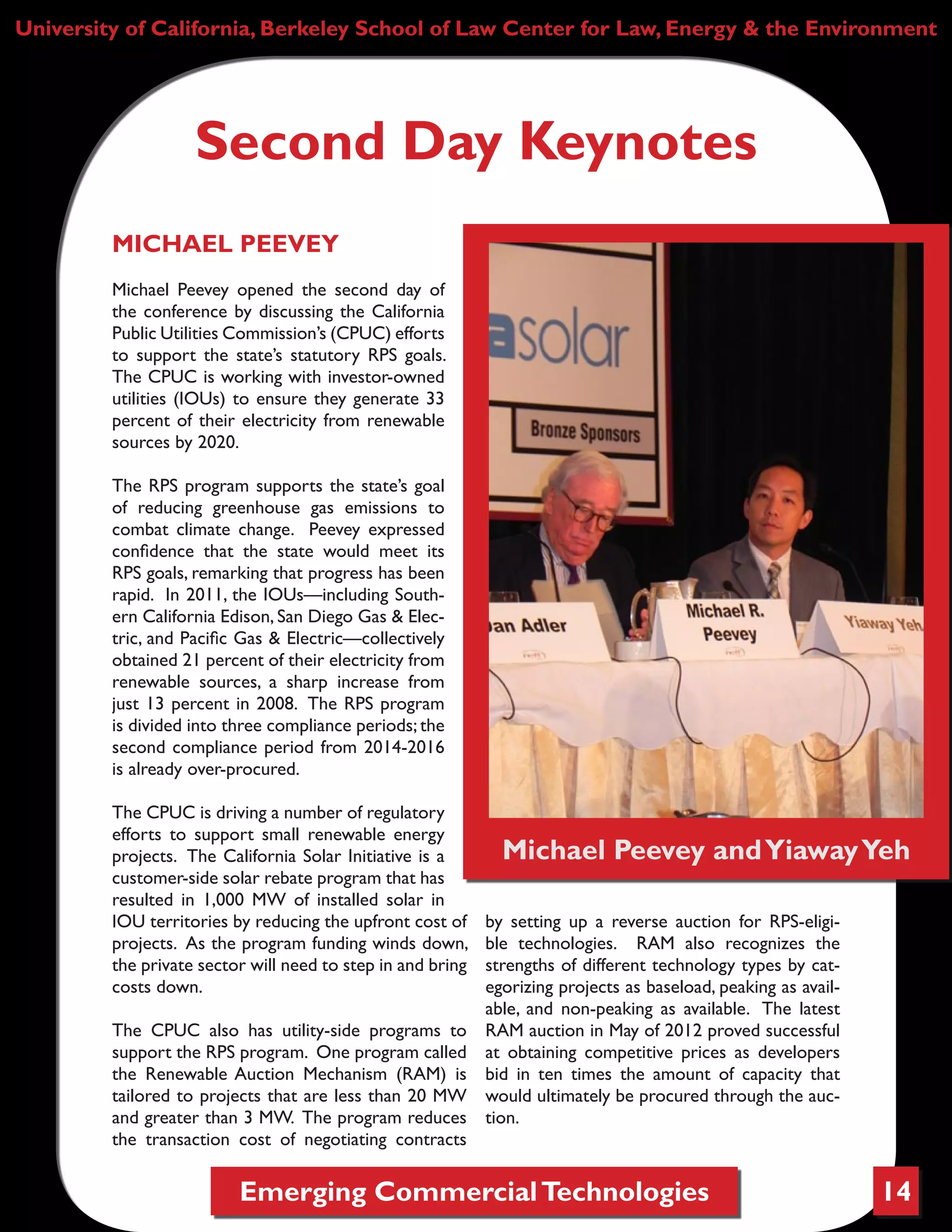 Emerging CommercialTechnologies 14
University of California, Berkeley School of Law Center for Law, Energy & the Environment
Second Day Keynotes
MICHAEL PEEVEY
Michael Peevey opened the second day of
the conference by discussing the California
Public Utilities Commission’s (CPUC) efforts
to support the state’s statutory RPS goals.
The CPUC is working with investor-owned
utilities (IOUs) to ensure they generate 33
percent of their electricity from renewable
sources by 2020.
The RPS program supports the state’s goal
of reducing greenhouse gas emissions to
combat climate change. Peevey expressed
confidence that the state would meet its
RPS goals, remarking that progress has been
rapid. In 2011, the IOUs—including South-
ern California Edison, San Diego Gas & Elec-
tric, and Pacific Gas & Electric—collectively
obtained 21 percent of their electricity from
renewable sources, a sharp increase from
just 13 percent in 2008. The RPS program
is divided into three compliance periods; the
second compliance period from 2014-2016
is already over-procured.
The CPUC is driving a number of regulatory
efforts to support small renewable energy
projects. The California Solar Initiative is a
customer-side solar rebate program that has
resulted in 1,000 MW of installed solar in
IOU territories by reducing the upfront cost of
projects. As the program funding winds down,
the private sector will need to step in and bring
costs down.
The CPUC also has utility-side programs to
support the RPS program. One program called
the Renewable Auction Mechanism (RAM) is
tailored to projects that are less than 20 MW
and greater than 3 MW. The program reduces
the transaction cost of negotiating contracts
by setting up a reverse auction for RPS-eligi-
ble technologies. RAM also recognizes the
strengths of different technology types by cat-
egorizing projects as baseload, peaking as avail-
able, and non-peaking as available. The latest
RAM auction in May of 2012 proved successful
at obtaining competitive prices as developers
bid in ten times the amount of capacity that
would ultimately be procured through the auc-
tion.
Michael Peevey andYiawayYeh
 