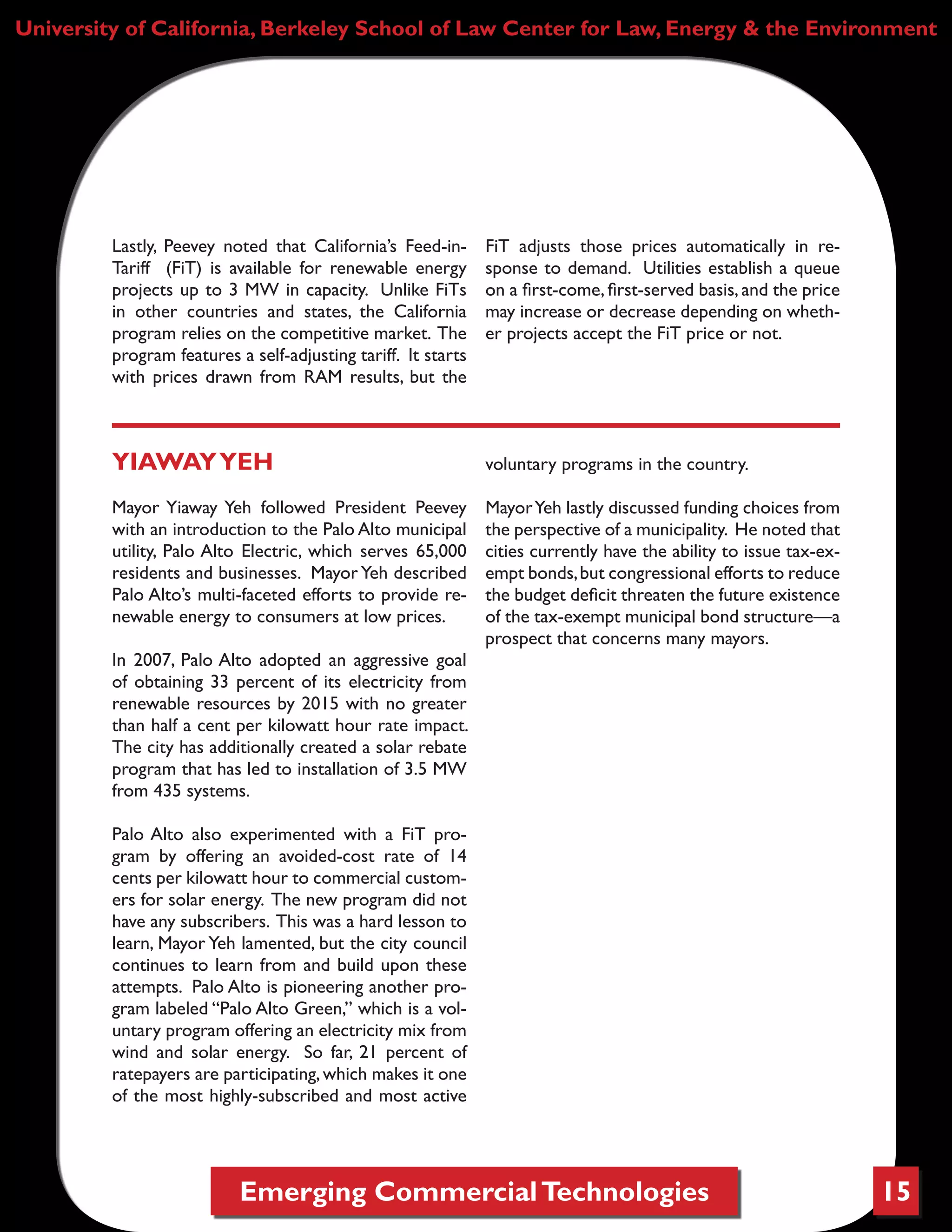Emerging CommercialTechnologies 15
University of California, Berkeley School of Law Center for Law, Energy & the Environment
Lastly, Peevey noted that California’s Feed-in-
Tariff (FiT) is available for renewable energy
projects up to 3 MW in capacity. Unlike FiTs
in other countries and states, the California
program relies on the competitive market. The
program features a self-adjusting tariff. It starts
with prices drawn from RAM results, but the
FiT adjusts those prices automatically in re-
sponse to demand. Utilities establish a queue
on a first-come, first-served basis, and the price
may increase or decrease depending on wheth-
er projects accept the FiT price or not.
YIAWAYYEH
Mayor Yiaway Yeh followed President Peevey
with an introduction to the Palo Alto municipal
utility, Palo Alto Electric, which serves 65,000
residents and businesses. Mayor Yeh described
Palo Alto’s multi-faceted efforts to provide re-
newable energy to consumers at low prices.
In 2007, Palo Alto adopted an aggressive goal
of obtaining 33 percent of its electricity from
renewable resources by 2015 with no greater
than half a cent per kilowatt hour rate impact.
The city has additionally created a solar rebate
program that has led to installation of 3.5 MW
from 435 systems.
Palo Alto also experimented with a FiT pro-
gram by offering an avoided-cost rate of 14
cents per kilowatt hour to commercial custom-
ers for solar energy. The new program did not
have any subscribers. This was a hard lesson to
learn, Mayor Yeh lamented, but the city council
continues to learn from and build upon these
attempts. Palo Alto is pioneering another pro-
gram labeled “Palo Alto Green,” which is a vol-
untary program offering an electricity mix from
wind and solar energy. So far, 21 percent of
ratepayers are participating,which makes it one
of the most highly-subscribed and most active
voluntary programs in the country.
MayorYeh lastly discussed funding choices from
the perspective of a municipality. He noted that
cities currently have the ability to issue tax-ex-
empt bonds,but congressional efforts to reduce
the budget deficit threaten the future existence
of the tax-exempt municipal bond structure—a
prospect that concerns many mayors.
 