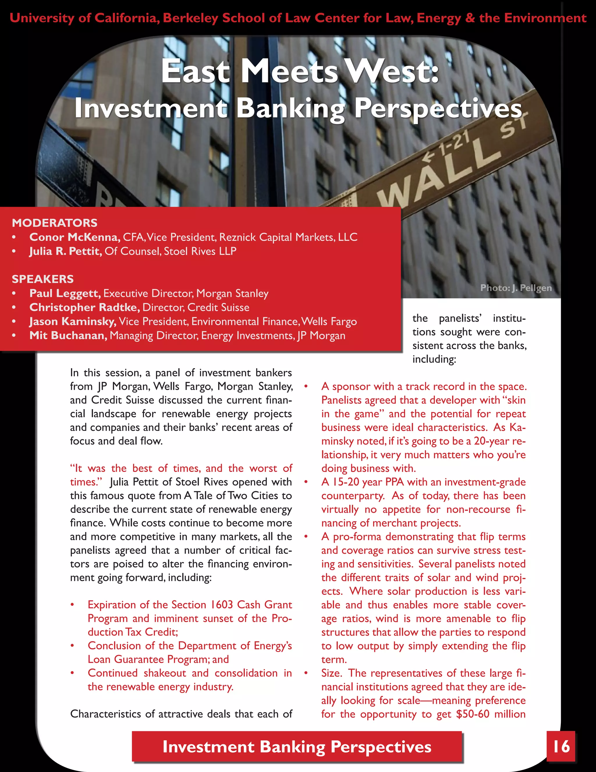 Investment Banking Perspectives
In this session, a panel of investment bankers
from JP Morgan, Wells Fargo, Morgan Stanley,
and Credit Suisse discussed the current finan-
cial landscape for renewable energy projects
and companies and their banks’ recent areas of
focus and deal flow.
“It was the best of times, and the worst of
times.” Julia Pettit of Stoel Rives opened with
this famous quote from A Tale of Two Cities to
describe the current state of renewable energy
finance. While costs continue to become more
and more competitive in many markets, all the
panelists agreed that a number of critical fac-
tors are poised to alter the financing environ-
ment going forward, including:
•	 Expiration of the Section 1603 Cash Grant
Program and imminent sunset of the Pro-
duction Tax Credit;
•	 Conclusion of the Department of Energy’s
Loan Guarantee Program; and
•	 Continued shakeout and consolidation in
the renewable energy industry.
Characteristics of attractive deals that each of
the panelists’ institu-
tions sought were con-
sistent across the banks,
including:
•	 A sponsor with a track record in the space.
Panelists agreed that a developer with “skin
in the game” and the potential for repeat
business were ideal characteristics. As Ka-
minsky noted,if it’s going to be a 20-year re-
lationship, it very much matters who you’re
doing business with.
•	 A 15-20 year PPA with an investment-grade
counterparty. As of today, there has been
virtually no appetite for non-recourse fi-
nancing of merchant projects.
•	 A pro-forma demonstrating that flip terms
and coverage ratios can survive stress test-
ing and sensitivities. Several panelists noted
the different traits of solar and wind proj-
ects. Where solar production is less vari-
able and thus enables more stable cover-
age ratios, wind is more amenable to flip
structures that allow the parties to respond
to low output by simply extending the flip
term.
•	 Size. The representatives of these large fi-
nancial institutions agreed that they are ide-
ally looking for scale—meaning preference
for the opportunity to get $50-60 million
University of California, Berkeley School of Law Center for Law, Energy & the Environment
East Meets West:
Investment Banking Perspectives
MODERATORS
•	 Conor McKenna, CFA,Vice President, Reznick Capital Markets, LLC
•	 Julia R. Pettit, Of Counsel, Stoel Rives LLP
SPEAKERS
•	 Paul Leggett, Executive Director, Morgan Stanley
•	 Christopher Radtke, Director, Credit Suisse
•	 Jason Kaminsky, Vice President, Environmental Finance,Wells Fargo
•	 Mit Buchanan, Managing Director, Energy Investments, JP Morgan
Photo: J. Pellgen
16
 