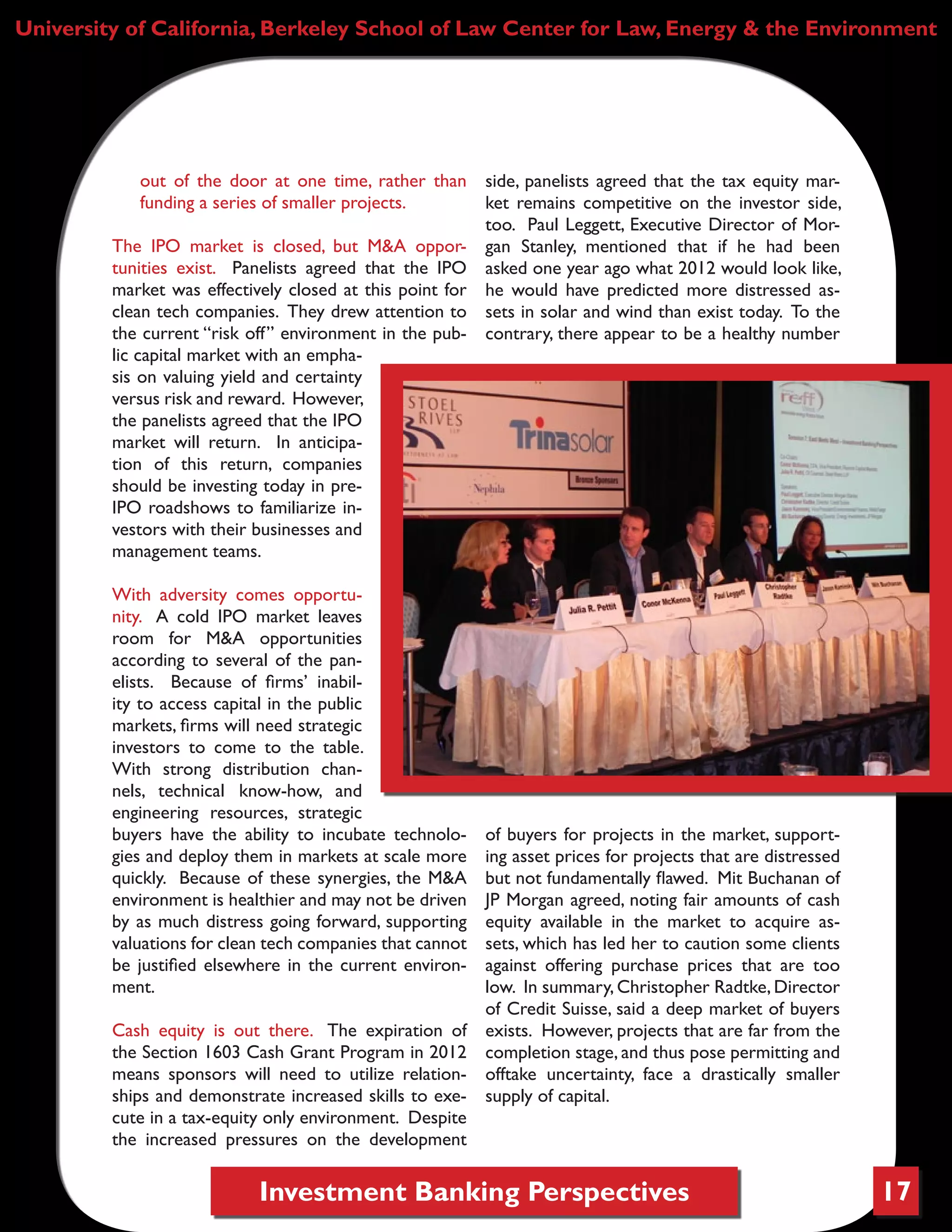 Investment Banking Perspectives 17
University of California, Berkeley School of Law Center for Law, Energy & the Environment
out of the door at one time, rather than
funding a series of smaller projects.
The IPO market is closed, but M&A oppor-
tunities exist. Panelists agreed that the IPO
market was effectively closed at this point for
clean tech companies. They drew attention to
the current “risk off” environment in the pub-
lic capital market with an empha-
sis on valuing yield and certainty
versus risk and reward. However,
the panelists agreed that the IPO
market will return. In anticipa-
tion of this return, companies
should be investing today in pre-
IPO roadshows to familiarize in-
vestors with their businesses and
management teams.
With adversity comes opportu-
nity. A cold IPO market leaves
room for M&A opportunities
according to several of the pan-
elists. Because of firms’ inabil-
ity to access capital in the public
markets, firms will need strategic
investors to come to the table.
With strong distribution chan-
nels, technical know-how, and
engineering resources, strategic
buyers have the ability to incubate technolo-
gies and deploy them in markets at scale more
quickly. Because of these synergies, the M&A
environment is healthier and may not be driven
by as much distress going forward, supporting
valuations for clean tech companies that cannot
be justified elsewhere in the current environ-
ment.
Cash equity is out there. The expiration of
the Section 1603 Cash Grant Program in 2012
means sponsors will need to utilize relation-
ships and demonstrate increased skills to exe-
cute in a tax-equity only environment. Despite
the increased pressures on the development
side, panelists agreed that the tax equity mar-
ket remains competitive on the investor side,
too. Paul Leggett, Executive Director of Mor-
gan Stanley, mentioned that if he had been
asked one year ago what 2012 would look like,
he would have predicted more distressed as-
sets in solar and wind than exist today. To the
contrary, there appear to be a healthy number
of buyers for projects in the market, support-
ing asset prices for projects that are distressed
but not fundamentally flawed. Mit Buchanan of
JP Morgan agreed, noting fair amounts of cash
equity available in the market to acquire as-
sets, which has led her to caution some clients
against offering purchase prices that are too
low. In summary,Christopher Radtke,Director
of Credit Suisse, said a deep market of buyers
exists. However, projects that are far from the
completion stage, and thus pose permitting and
offtake uncertainty, face a drastically smaller
supply of capital.
 
