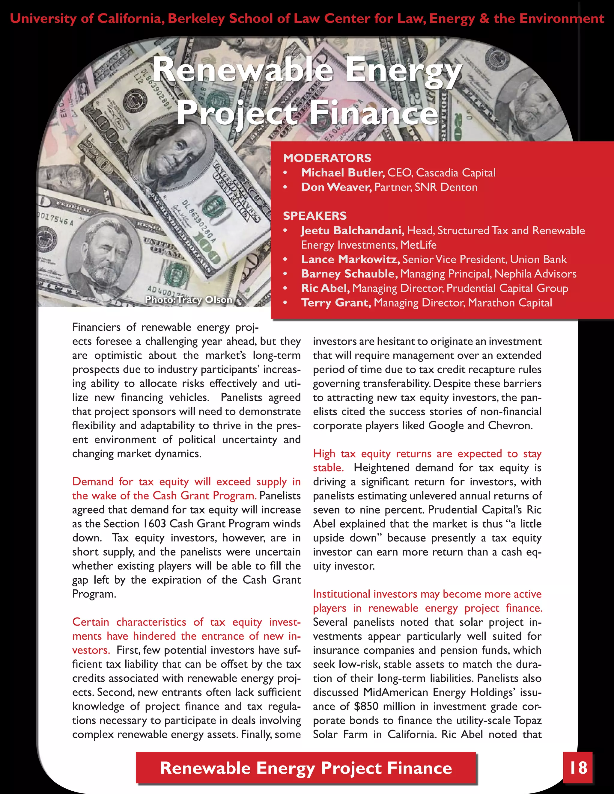 Renewable Energy Project Finance 18
Financiers of renewable energy proj-
ects foresee a challenging year ahead, but they
are optimistic about the market’s long-term
prospects due to industry participants’ increas-
ing ability to allocate risks effectively and uti-
lize new financing vehicles. Panelists agreed
that project sponsors will need to demonstrate
flexibility and adaptability to thrive in the pres-
ent environment of political uncertainty and
changing market dynamics.
Demand for tax equity will exceed supply in
the wake of the Cash Grant Program. Panelists
agreed that demand for tax equity will increase
as the Section 1603 Cash Grant Program winds
down. Tax equity investors, however, are in
short supply, and the panelists were uncertain
whether existing players will be able to fill the
gap left by the expiration of the Cash Grant
Program.
Certain characteristics of tax equity invest-
ments have hindered the entrance of new in-
vestors. First, few potential investors have suf-
ficient tax liability that can be offset by the tax
credits associated with renewable energy proj-
ects. Second, new entrants often lack sufficient
knowledge of project finance and tax regula-
tions necessary to participate in deals involving
complex renewable energy assets. Finally, some
investors are hesitant to originate an investment
that will require management over an extended
period of time due to tax credit recapture rules
governing transferability. Despite these barriers
to attracting new tax equity investors, the pan-
elists cited the success stories of non-financial
corporate players liked Google and Chevron.
High tax equity returns are expected to stay
stable. Heightened demand for tax equity is
driving a significant return for investors, with
panelists estimating unlevered annual returns of
seven to nine percent. Prudential Capital’s Ric
Abel explained that the market is thus “a little
upside down” because presently a tax equity
investor can earn more return than a cash eq-
uity investor.
Institutional investors may become more active
players in renewable energy project finance.
Several panelists noted that solar project in-
vestments appear particularly well suited for
insurance companies and pension funds, which
seek low-risk, stable assets to match the dura-
tion of their long-term liabilities. Panelists also
discussed MidAmerican Energy Holdings’ issu-
ance of $850 million in investment grade cor-
porate bonds to finance the utility-scale Topaz
Solar Farm in California. Ric Abel noted that
University of California, Berkeley School of Law Center for Law, Energy & the Environment
Renewable Energy
Project Finance
MODERATORS
•	 Michael Butler, CEO, Cascadia Capital
•	 Don Weaver, Partner, SNR Denton
SPEAKERS
•	 Jeetu Balchandani, Head, Structured Tax and Renewable
Energy Investments, MetLife
•	 Lance Markowitz, SeniorVice President, Union Bank
•	 Barney Schauble, Managing Principal, Nephila Advisors
•	 Ric Abel, Managing Director, Prudential Capital Group
•	 Terry Grant, Managing Director, Marathon CapitalPhoto:Tracy Olson
 