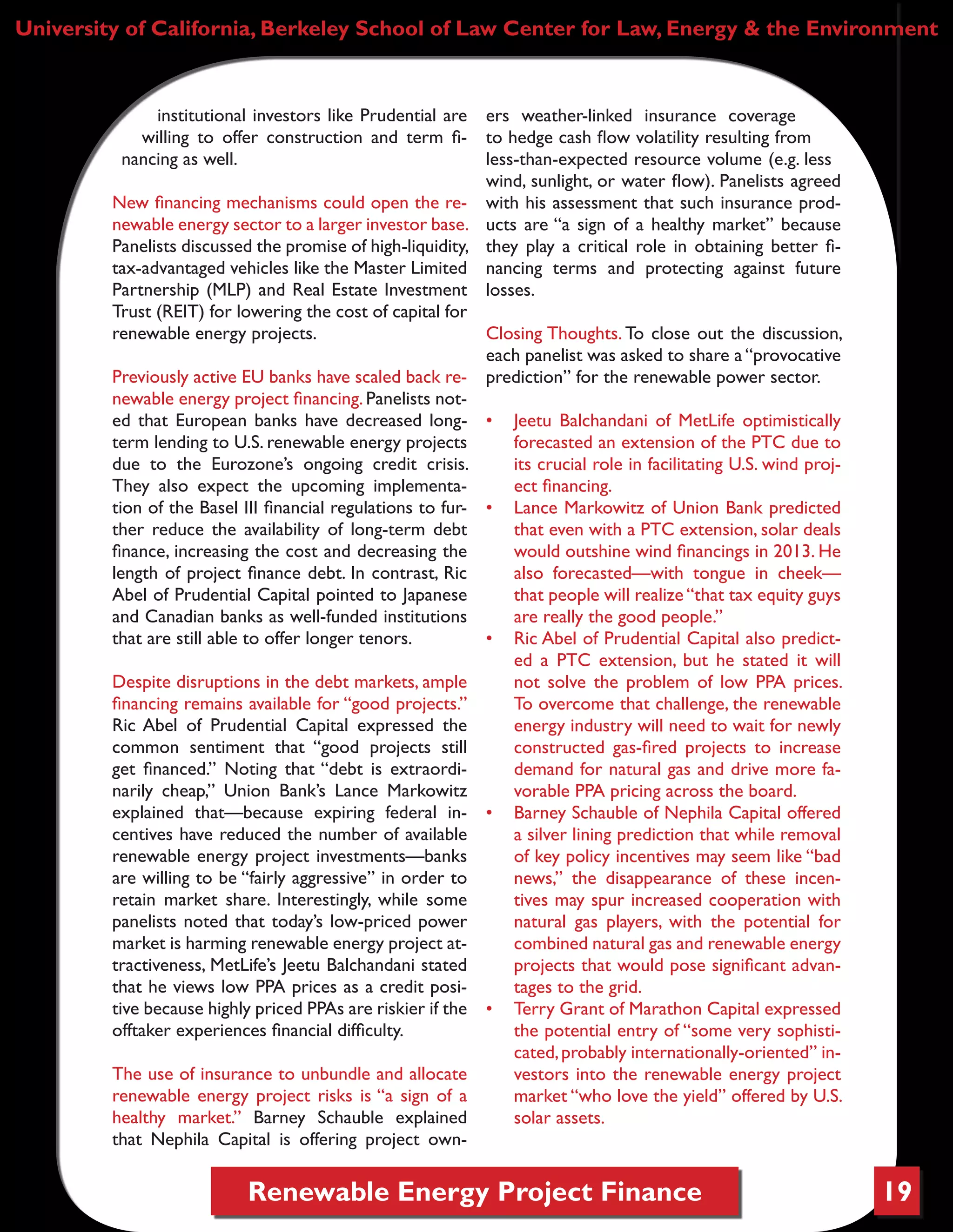 Renewable Energy Project Finance 19
institutional investors like Prudential are
willing to offer construction and term fi-
nancing as well.
New financing mechanisms could open the re-
newable energy sector to a larger investor base.
Panelists discussed the promise of high-liquidity,
tax-advantaged vehicles like the Master Limited
Partnership (MLP) and Real Estate Investment
Trust (REIT) for lowering the cost of capital for
renewable energy projects.
Previously active EU banks have scaled back re-
newable energy project financing. Panelists not-
ed that European banks have decreased long-
term lending to U.S. renewable energy projects
due to the Eurozone’s ongoing credit crisis.
They also expect the upcoming implementa-
tion of the Basel III financial regulations to fur-
ther reduce the availability of long-term debt
finance, increasing the cost and decreasing the
length of project finance debt. In contrast, Ric
Abel of Prudential Capital pointed to Japanese
and Canadian banks as well-funded institutions
that are still able to offer longer tenors.
Despite disruptions in the debt markets, ample
financing remains available for “good projects.”
Ric Abel of Prudential Capital expressed the
common sentiment that “good projects still
get financed.” Noting that “debt is extraordi-
narily cheap,” Union Bank’s Lance Markowitz
explained that—because expiring federal in-
centives have reduced the number of available
renewable energy project investments—banks
are willing to be “fairly aggressive” in order to
retain market share. Interestingly, while some
panelists noted that today’s low-priced power
market is harming renewable energy project at-
tractiveness, MetLife’s Jeetu Balchandani stated
that he views low PPA prices as a credit posi-
tive because highly priced PPAs are riskier if the
offtaker experiences financial difficulty.
The use of insurance to unbundle and allocate
renewable energy project risks is “a sign of a
healthy market.” Barney Schauble explained
that Nephila Capital is offering project own-
ers weather-linked insurance coverage
to hedge cash flow volatility resulting from
less-than-expected resource volume (e.g. less
wind, sunlight, or water flow). Panelists agreed
with his assessment that such insurance prod-
ucts are “a sign of a healthy market” because
they play a critical role in obtaining better fi-
nancing terms and protecting against future
losses.
Closing Thoughts. To close out the discussion,
each panelist was asked to share a “provocative
prediction” for the renewable power sector.
•	 Jeetu Balchandani of MetLife optimistically
forecasted an extension of the PTC due to
its crucial role in facilitating U.S. wind proj-
ect financing.
•	 Lance Markowitz of Union Bank predicted
that even with a PTC extension, solar deals
would outshine wind financings in 2013. He
also forecasted—with tongue in cheek—
that people will realize “that tax equity guys
are really the good people.”
•	 Ric Abel of Prudential Capital also predict-
ed a PTC extension, but he stated it will
not solve the problem of low PPA prices.
To overcome that challenge, the renewable
energy industry will need to wait for newly
constructed gas-fired projects to increase
demand for natural gas and drive more fa-
vorable PPA pricing across the board.
•	 Barney Schauble of Nephila Capital offered
a silver lining prediction that while removal
of key policy incentives may seem like “bad
news,” the disappearance of these incen-
tives may spur increased cooperation with
natural gas players, with the potential for
combined natural gas and renewable energy
projects that would pose significant advan-
tages to the grid.
•	 Terry Grant of Marathon Capital expressed
the potential entry of “some very sophisti-
cated,probably internationally-oriented” in-
vestors into the renewable energy project
market “who love the yield” offered by U.S.
solar assets.
University of California, Berkeley School of Law Center for Law, Energy & the Environment
 