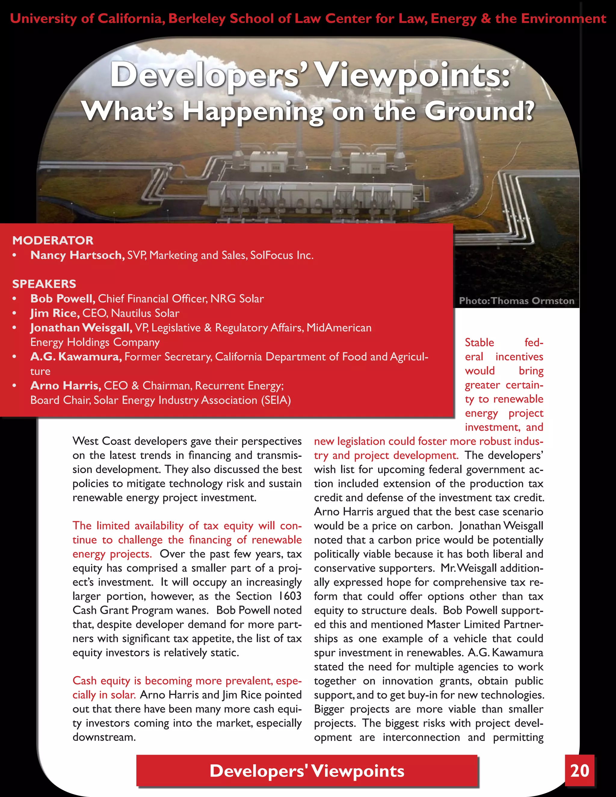 Developers'Viewpoints 20
West Coast developers gave their perspectives
on the latest trends in financing and transmis-
sion development. They also discussed the best
policies to mitigate technology risk and sustain
renewable energy project investment.
The limited availability of tax equity will con-
tinue to challenge the financing of renewable
energy projects. Over the past few years, tax
equity has comprised a smaller part of a proj-
ect’s investment. It will occupy an increasingly
larger portion, however, as the Section 1603
Cash Grant Program wanes. Bob Powell noted
that, despite developer demand for more part-
ners with significant tax appetite, the list of tax
equity investors is relatively static.
Cash equity is becoming more prevalent, espe-
cially in solar. Arno Harris and Jim Rice pointed
out that there have been many more cash equi-
ty investors coming into the market, especially
downstream.
Stable fed-
eral incentives
would bring
greater certain-
ty to renewable
energy project
investment, and
new legislation could foster more robust indus-
try and project development. The developers’
wish list for upcoming federal government ac-
tion included extension of the production tax
credit and defense of the investment tax credit.
Arno Harris argued that the best case scenario
would be a price on carbon. Jonathan Weisgall
noted that a carbon price would be potentially
politically viable because it has both liberal and
conservative supporters. Mr.Weisgall addition-
ally expressed hope for comprehensive tax re-
form that could offer options other than tax
equity to structure deals. Bob Powell support-
ed this and mentioned Master Limited Partner-
ships as one example of a vehicle that could
spur investment in renewables. A.G. Kawamura
stated the need for multiple agencies to work
together on innovation grants, obtain public
support,and to get buy-in for new technologies.
Bigger projects are more viable than smaller
projects. The biggest risks with project devel-
opment are interconnection and permitting
University of California, Berkeley School of Law Center for Law, Energy & the Environment
Developers’Viewpoints:
What’s Happening on the Ground?
MODERATOR
•	 Nancy Hartsoch, SVP, Marketing and Sales, SolFocus Inc.
SPEAKERS
•	 Bob Powell, Chief Financial Officer, NRG Solar
•	 Jim Rice, CEO, Nautilus Solar
•	 Jonathan Weisgall, VP, Legislative & Regulatory Affairs, MidAmerican
Energy Holdings Company
•	 A.G. Kawamura, Former Secretary, California Department of Food and Agricul-
ture
•	 Arno Harris, CEO & Chairman, Recurrent Energy;
Board Chair, Solar Energy Industry Association (SEIA)
Photo:Thomas Ormston
 