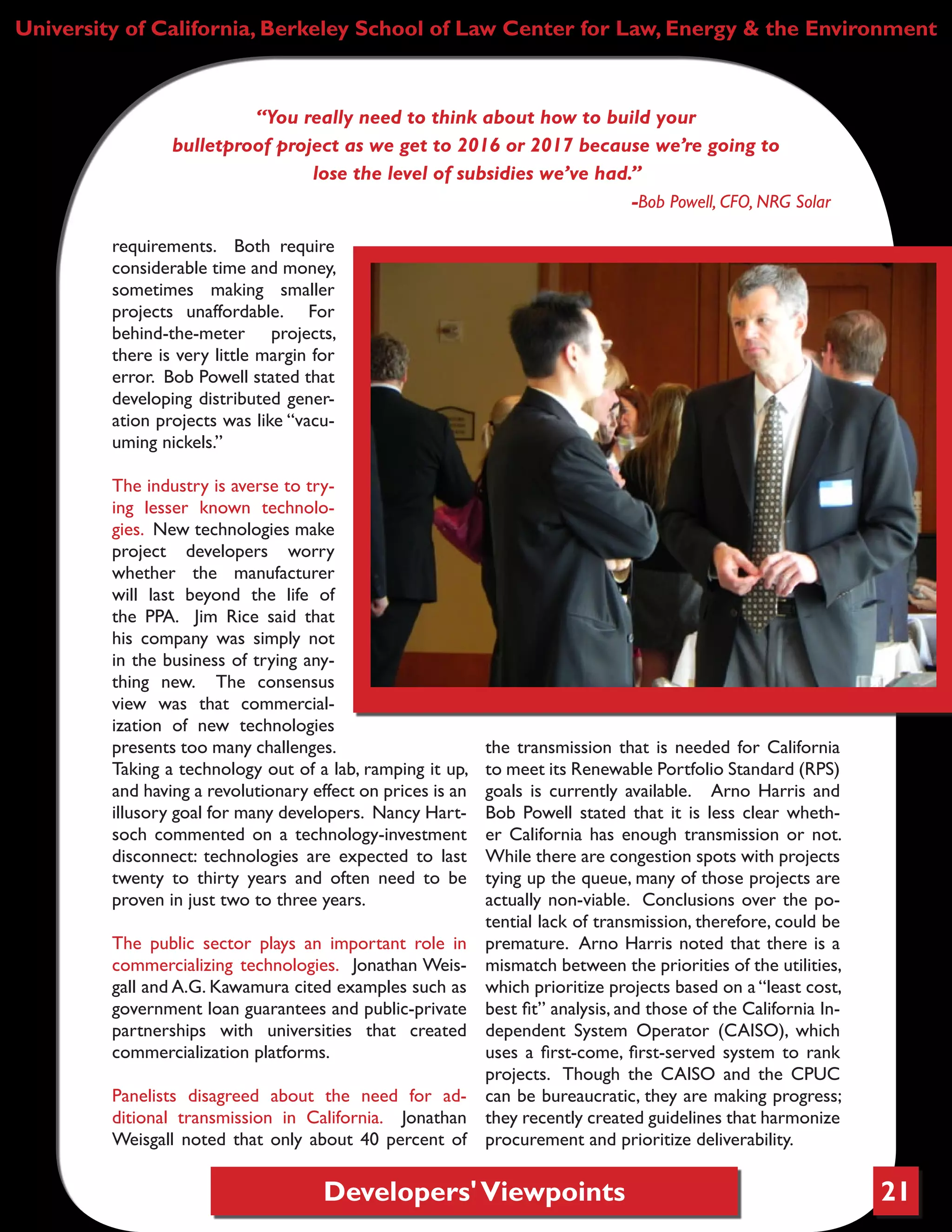 Developers'Viewpoints 21
University of California, Berkeley School of Law Center for Law, Energy & the Environment
requirements. Both require
considerable time and money,
sometimes making smaller
projects unaffordable. For
behind-the-meter projects,
there is very little margin for
error. Bob Powell stated that
developing distributed gener-
ation projects was like “vacu-
uming nickels.”
The industry is averse to try-
ing lesser known technolo-
gies. New technologies make
project developers worry
whether the manufacturer
will last beyond the life of
the PPA. Jim Rice said that
his company was simply not
in the business of trying any-
thing new. The consensus
view was that commercial-
ization of new technologies
presents too many challenges.
Taking a technology out of a lab, ramping it up,
and having a revolutionary effect on prices is an
illusory goal for many developers. Nancy Hart-
soch commented on a technology-investment
disconnect: technologies are expected to last
twenty to thirty years and often need to be
proven in just two to three years.
The public sector plays an important role in
commercializing technologies. Jonathan Weis-
gall and A.G. Kawamura cited examples such as
government loan guarantees and public-private
partnerships with universities that created
commercialization platforms.
Panelists disagreed about the need for ad-
ditional transmission in California. Jonathan
Weisgall noted that only about 40 percent of
the transmission that is needed for California
to meet its Renewable Portfolio Standard (RPS)
goals is currently available. Arno Harris and
Bob Powell stated that it is less clear wheth-
er California has enough transmission or not.
While there are congestion spots with projects
tying up the queue, many of those projects are
actually non-viable. Conclusions over the po-
tential lack of transmission, therefore, could be
premature. Arno Harris noted that there is a
mismatch between the priorities of the utilities,
which prioritize projects based on a “least cost,
best fit” analysis, and those of the California In-
dependent System Operator (CAISO), which
uses a first-come, first-served system to rank
projects. Though the CAISO and the CPUC
can be bureaucratic, they are making progress;
they recently created guidelines that harmonize
procurement and prioritize deliverability.
“You really need to think about how to build your
bulletproof project as we get to 2016 or 2017 because we’re going to
lose the level of subsidies we’ve had.”
-Bob Powell, CFO, NRG Solar
 