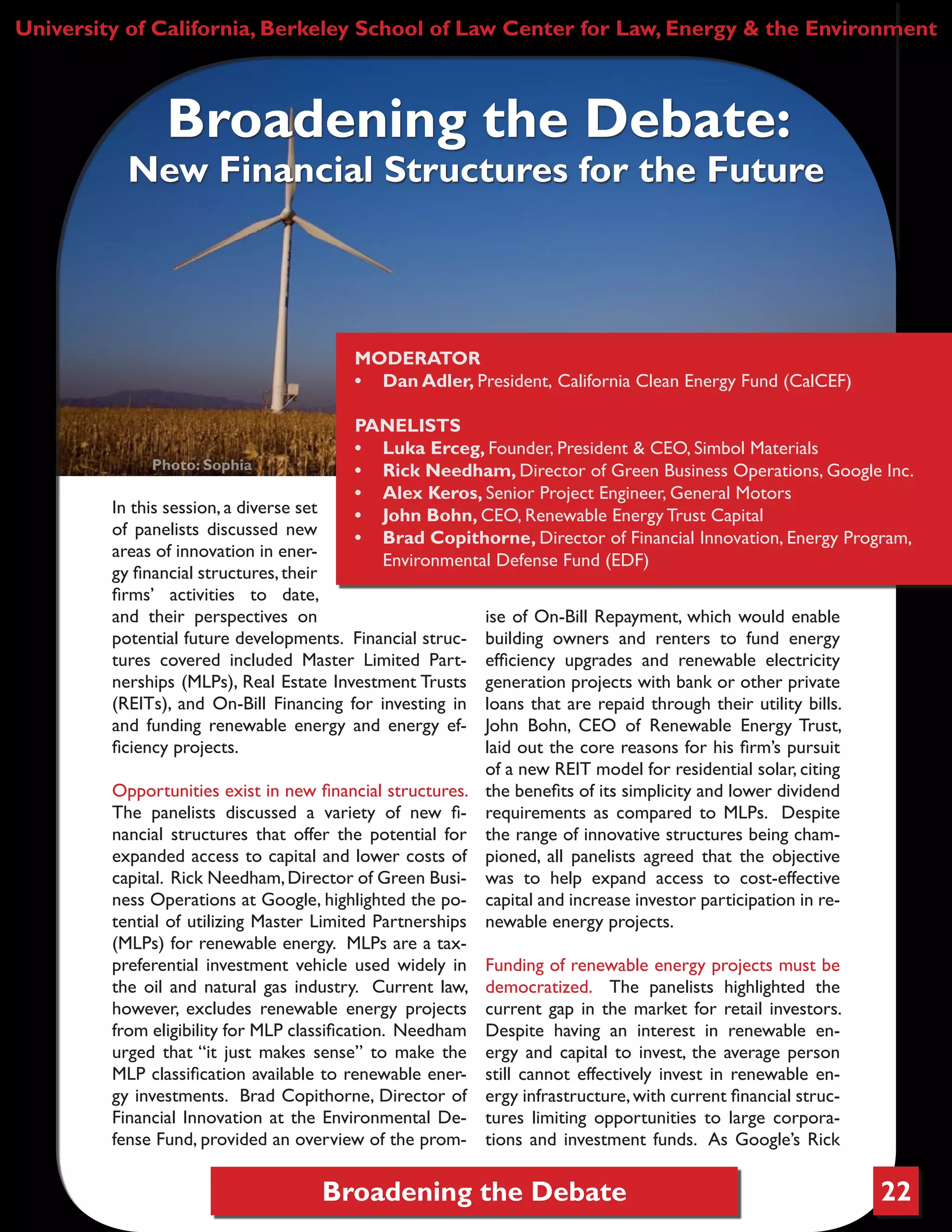 Broadening the Debate 22
In this session, a diverse set
of panelists discussed new
areas of innovation in ener-
gy financial structures,their
firms’ activities to date,
and their perspectives on
potential future developments. Financial struc-
tures covered included Master Limited Part-
nerships (MLPs), Real Estate Investment Trusts
(REITs), and On-Bill Financing for investing in
and funding renewable energy and energy ef-
ficiency projects.
Opportunities exist in new financial structures.
The panelists discussed a variety of new fi-
nancial structures that offer the potential for
expanded access to capital and lower costs of
capital. Rick Needham,Director of Green Busi-
ness Operations at Google, highlighted the po-
tential of utilizing Master Limited Partnerships
(MLPs) for renewable energy. MLPs are a tax-
preferential investment vehicle used widely in
the oil and natural gas industry. Current law,
however, excludes renewable energy projects
from eligibility for MLP classification. Needham
urged that “it just makes sense” to make the
MLP classification available to renewable ener-
gy investments. Brad Copithorne, Director of
Financial Innovation at the Environmental De-
fense Fund, provided an overview of the prom-
ise of On-Bill Repayment, which would enable
building owners and renters to fund energy
efficiency upgrades and renewable electricity
generation projects with bank or other private
loans that are repaid through their utility bills.
John Bohn, CEO of Renewable Energy Trust,
laid out the core reasons for his firm’s pursuit
of a new REIT model for residential solar, citing
the benefits of its simplicity and lower dividend
requirements as compared to MLPs. Despite
the range of innovative structures being cham-
pioned, all panelists agreed that the objective
was to help expand access to cost-effective
capital and increase investor participation in re-
newable energy projects.
Funding of renewable energy projects must be
democratized. The panelists highlighted the
current gap in the market for retail investors.
Despite having an interest in renewable en-
ergy and capital to invest, the average person
still cannot effectively invest in renewable en-
ergy infrastructure,with current financial struc-
tures limiting opportunities to large corpora-
tions and investment funds. As Google’s Rick
University of California, Berkeley School of Law Center for Law, Energy & the Environment
Broadening the Debate:
New Financial Structures for the Future
Photo: Sophia
MODERATOR
•	 Dan Adler, President, California Clean Energy Fund (CalCEF)
PANELISTS
•	 Luka Erceg, Founder, President & CEO, Simbol Materials
•	 Rick Needham, Director of Green Business Operations, Google Inc.
•	 Alex Keros, Senior Project Engineer, General Motors
•	 John Bohn, CEO, Renewable Energy Trust Capital
•	 Brad Copithorne, Director of Financial Innovation, Energy Program,
Environmental Defense Fund (EDF)
 
