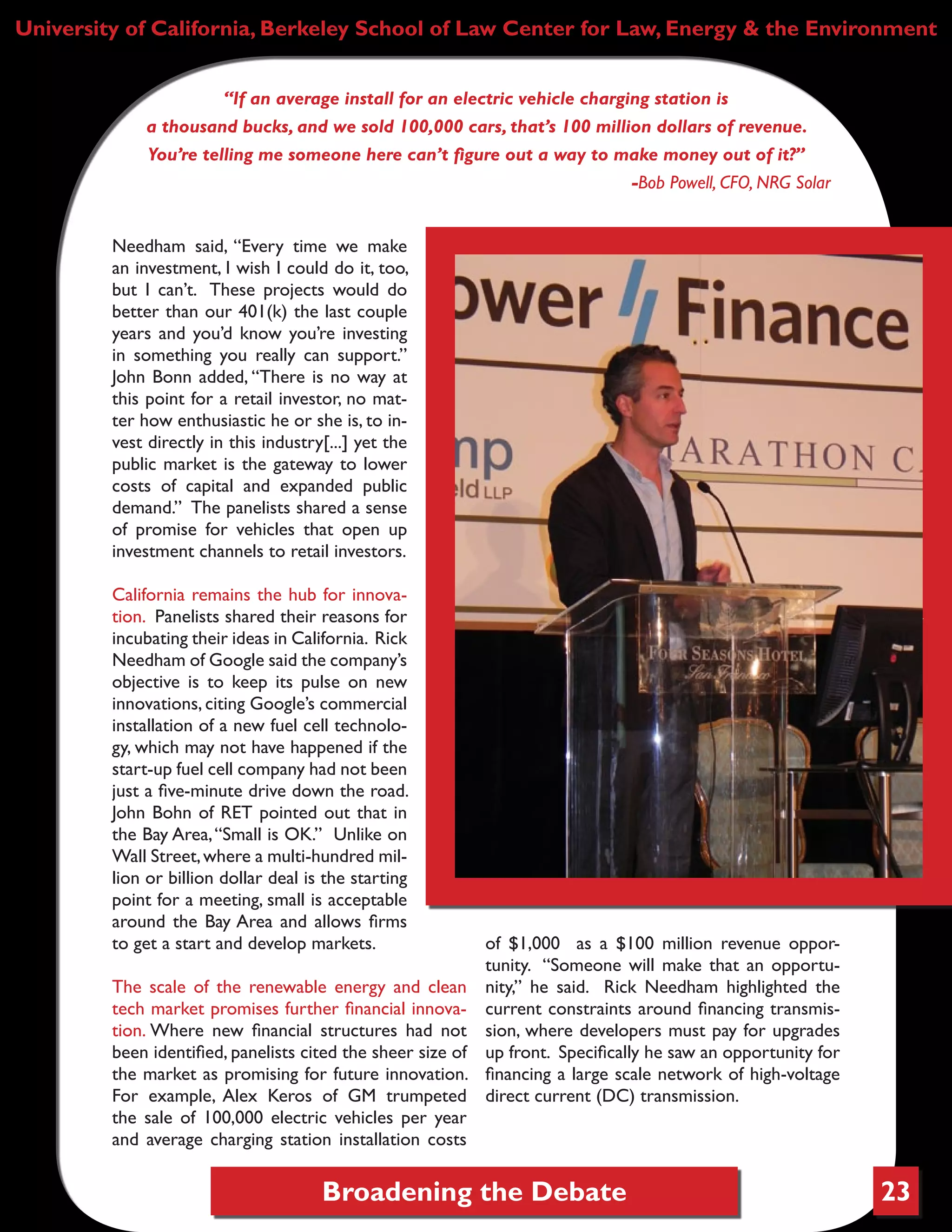 Broadening the Debate 23
University of California, Berkeley School of Law Center for Law, Energy & the Environment
“If an average install for an electric vehicle charging station is
a thousand bucks, and we sold 100,000 cars, that’s 100 million dollars of revenue.
You’re telling me someone here can’t figure out a way to make money out of it?”
-Bob Powell, CFO, NRG Solar
Needham said, “Every time we make
an investment, I wish I could do it, too,
but I can’t. These projects would do
better than our 401(k) the last couple
years and you’d know you’re investing
in something you really can support.”
John Bonn added, “There is no way at
this point for a retail investor, no mat-
ter how enthusiastic he or she is, to in-
vest directly in this industry[...] yet the
public market is the gateway to lower
costs of capital and expanded public
demand.” The panelists shared a sense
of promise for vehicles that open up
investment channels to retail investors.
California remains the hub for innova-
tion. Panelists shared their reasons for
incubating their ideas in California. Rick
Needham of Google said the company’s
objective is to keep its pulse on new
innovations, citing Google’s commercial
installation of a new fuel cell technolo-
gy, which may not have happened if the
start-up fuel cell company had not been
just a five-minute drive down the road.
John Bohn of RET pointed out that in
the Bay Area,“Small is OK.” Unlike on
Wall Street,where a multi-hundred mil-
lion or billion dollar deal is the starting
point for a meeting, small is acceptable
around the Bay Area and allows firms
to get a start and develop markets.
The scale of the renewable energy and clean
tech market promises further financial innova-
tion. Where new financial structures had not
been identified, panelists cited the sheer size of
the market as promising for future innovation.
For example, Alex Keros of GM trumpeted
the sale of 100,000 electric vehicles per year
and average charging station installation costs
of $1,000 as a $100 million revenue oppor-
tunity. “Someone will make that an opportu-
nity,” he said. Rick Needham highlighted the
current constraints around financing transmis-
sion, where developers must pay for upgrades
up front. Specifically he saw an opportunity for
financing a large scale network of high-voltage
direct current (DC) transmission.
“The key to this is not the
manufacturing.
The key is the technology.”
-BillWatkins, CEO, Bridgelux
 