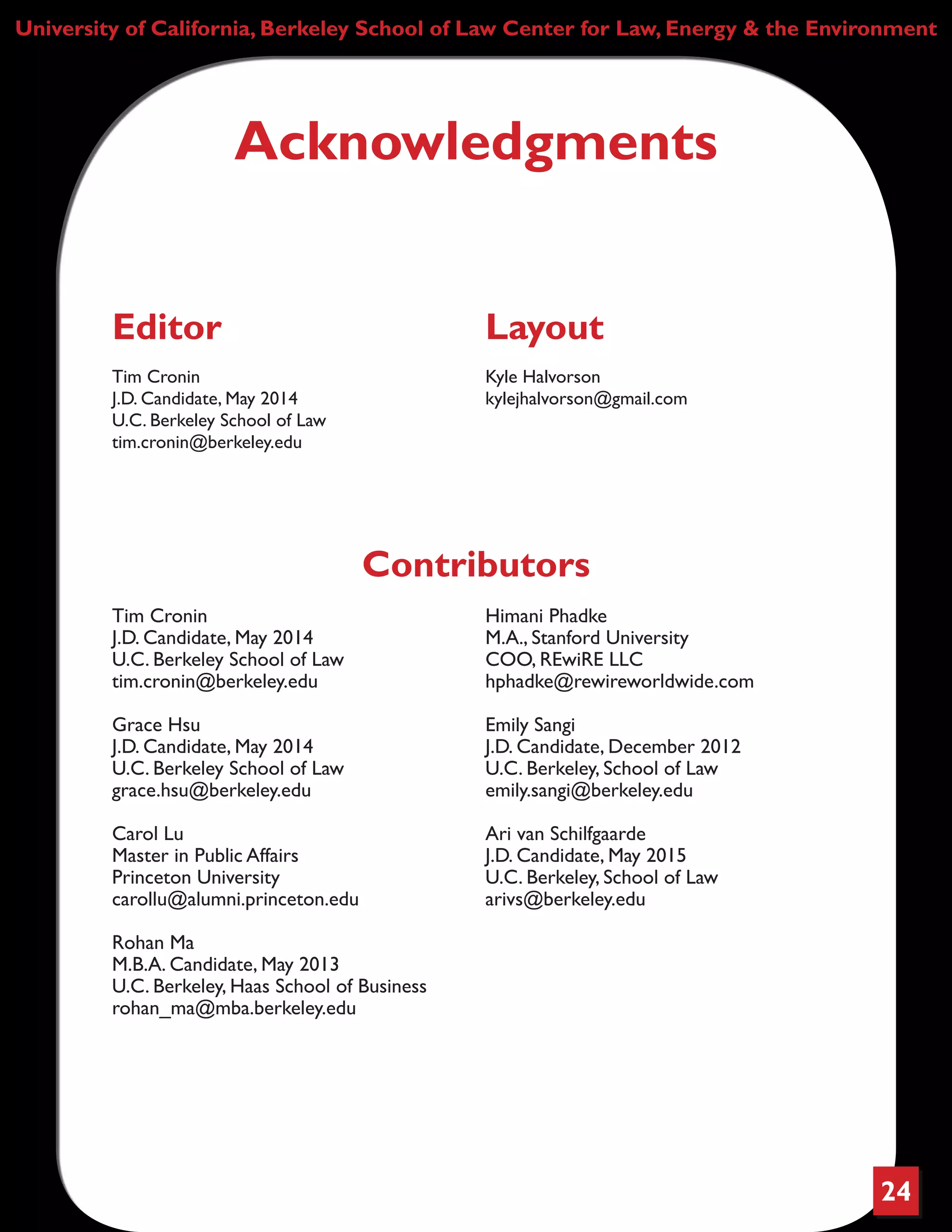 24
University of California, Berkeley School of Law Center for Law, Energy & the Environment
Contributors
Tim Cronin
J.D. Candidate, May 2014
U.C. Berkeley School of Law
tim.cronin@berkeley.edu
Grace Hsu
J.D. Candidate, May 2014
U.C. Berkeley School of Law
grace.hsu@berkeley.edu
Carol Lu
Master in Public Affairs
Princeton University
carollu@alumni.princeton.edu
Rohan Ma
M.B.A. Candidate, May 2013
U.C. Berkeley, Haas School of Business
rohan_ma@mba.berkeley.edu
Himani Phadke
M.A., Stanford University
COO, REwiRE LLC
hphadke@rewireworldwide.com
Emily Sangi
J.D. Candidate, December 2012
U.C. Berkeley, School of Law
emily.sangi@berkeley.edu
Ari van Schilfgaarde
J.D. Candidate, May 2015
U.C. Berkeley, School of Law
arivs@berkeley.edu
Acknowledgments
Editor
Tim Cronin
J.D. Candidate, May 2014
U.C. Berkeley School of Law
tim.cronin@berkeley.edu
Layout
Kyle Halvorson
kylejhalvorson@gmail.com
 
