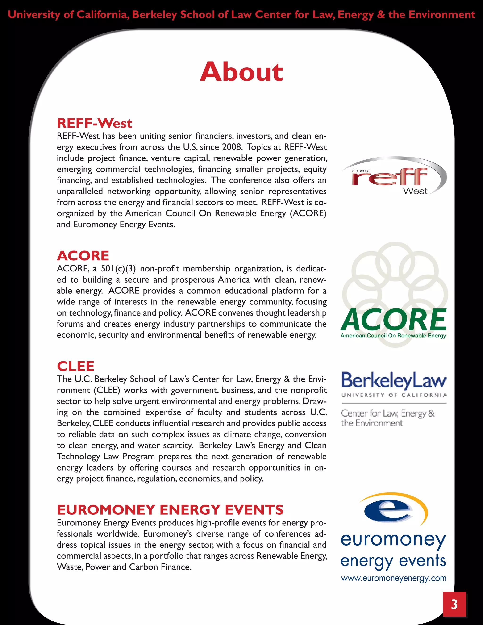 3
University of California, Berkeley School of Law Center for Law, Energy & the Environment
About
REFF-West
REFF-West has been uniting senior financiers, investors, and clean en-
ergy executives from across the U.S. since 2008. Topics at REFF-West
include project finance, venture capital, renewable power generation,
emerging commercial technologies, financing smaller projects, equity
financing, and established technologies. The conference also offers an
unparalleled networking opportunity, allowing senior representatives
from across the energy and financial sectors to meet. REFF-West is co-
organized by the American Council On Renewable Energy (ACORE)
and Euromoney Energy Events.
ACORE
ACORE, a 501(c)(3) non-profit membership organization, is dedicat-
ed to building a secure and prosperous America with clean, renew-
able energy. ACORE provides a common educational platform for a
wide range of interests in the renewable energy community, focusing
on technology,finance and policy. ACORE convenes thought leadership
forums and creates energy industry partnerships to communicate the
economic, security and environmental benefits of renewable energy.
CLEE
The U.C. Berkeley School of Law’s Center for Law, Energy & the Envi-
ronment (CLEE) works with government, business, and the nonprofit
sector to help solve urgent environmental and energy problems.Draw-
ing on the combined expertise of faculty and students across U.C.
Berkeley,CLEE conducts influential research and provides public access
to reliable data on such complex issues as climate change, conversion
to clean energy, and water scarcity. Berkeley Law’s Energy and Clean
Technology Law Program prepares the next generation of renewable
energy leaders by offering courses and research opportunities in en-
ergy project finance, regulation, economics, and policy.
EUROMONEY ENERGY EVENTS
Euromoney Energy Events produces high-profile events for energy pro-
fessionals worldwide. Euromoney’s diverse range of conferences ad-
dress topical issues in the energy sector, with a focus on financial and
commercial aspects,in a portfolio that ranges across Renewable Energy,
Waste, Power and Carbon Finance.
 