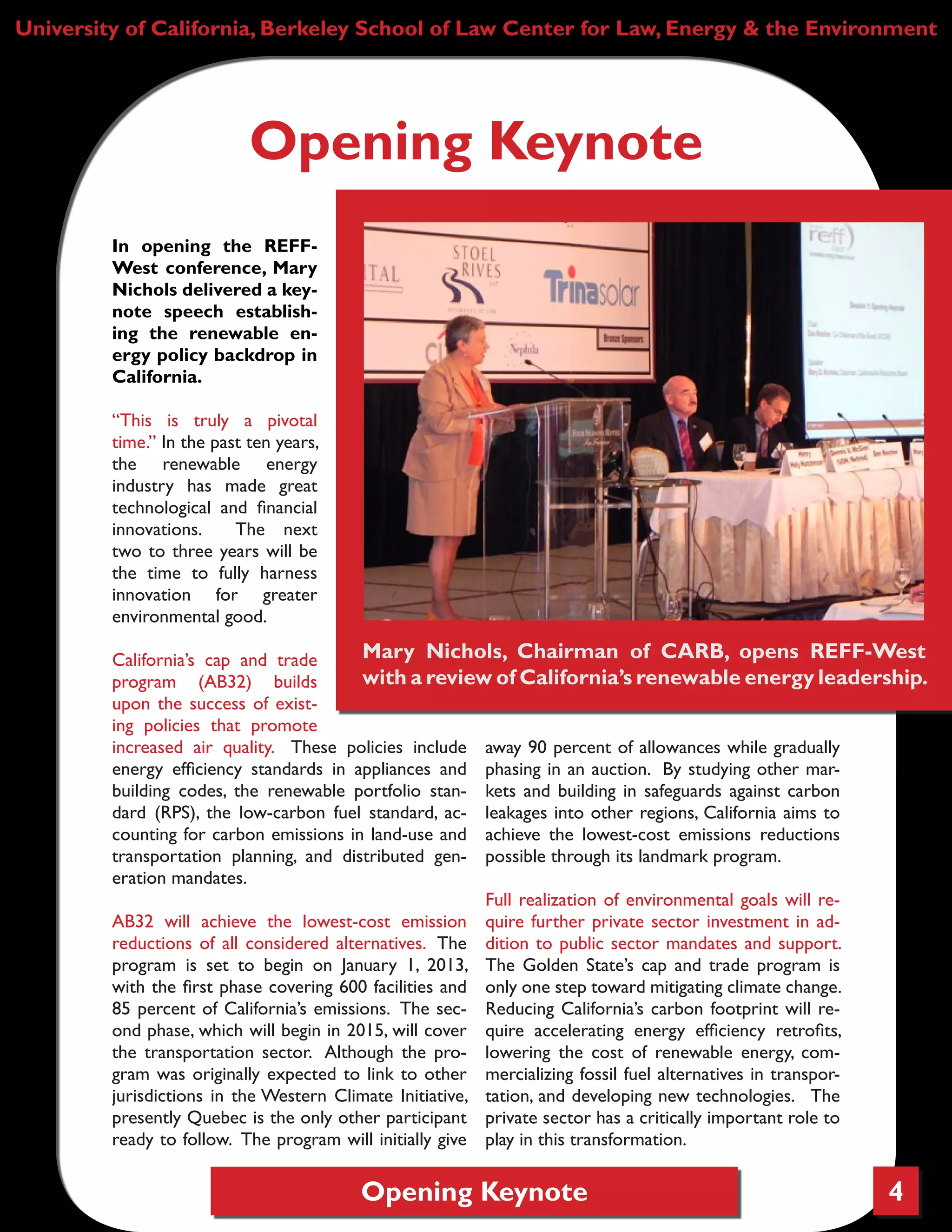 Opening Keynote 4
University of California, Berkeley School of Law Center for Law, Energy & the Environment
In opening the REFF-
West conference, Mary
Nichols delivered a key-
note speech establish-
ing the renewable en-
ergy policy backdrop in
California.
“This is truly a pivotal
time.” In the past ten years,
the renewable energy
industry has made great
technological and financial
innovations. The next
two to three years will be
the time to fully harness
innovation for greater
environmental good.
California’s cap and trade
program (AB32) builds
upon the success of exist-
ing policies that promote
increased air quality. These policies include
energy efficiency standards in appliances and
building codes, the renewable portfolio stan-
dard (RPS), the low-carbon fuel standard, ac-
counting for carbon emissions in land-use and
transportation planning, and distributed gen-
eration mandates.
AB32 will achieve the lowest-cost emission
reductions of all considered alternatives. The
program is set to begin on January 1, 2013,
with the first phase covering 600 facilities and
85 percent of California’s emissions. The sec-
ond phase, which will begin in 2015, will cover
the transportation sector. Although the pro-
gram was originally expected to link to other
jurisdictions in the Western Climate Initiative,
presently Quebec is the only other participant
ready to follow. The program will initially give
away 90 percent of allowances while gradually
phasing in an auction. By studying other mar-
kets and building in safeguards against carbon
leakages into other regions, California aims to
achieve the lowest-cost emissions reductions
possible through its landmark program.
Full realization of environmental goals will re-
quire further private sector investment in ad-
dition to public sector mandates and support.
The Golden State’s cap and trade program is
only one step toward mitigating climate change.
Reducing California’s carbon footprint will re-
quire accelerating energy efficiency retrofits,
lowering the cost of renewable energy, com-
mercializing fossil fuel alternatives in transpor-
tation, and developing new technologies. The
private sector has a critically important role to
play in this transformation.
Opening Keynote
Mary Nichols, Chairman of CARB, opens REFF-West
with a review of California’s renewable energy leadership.
 