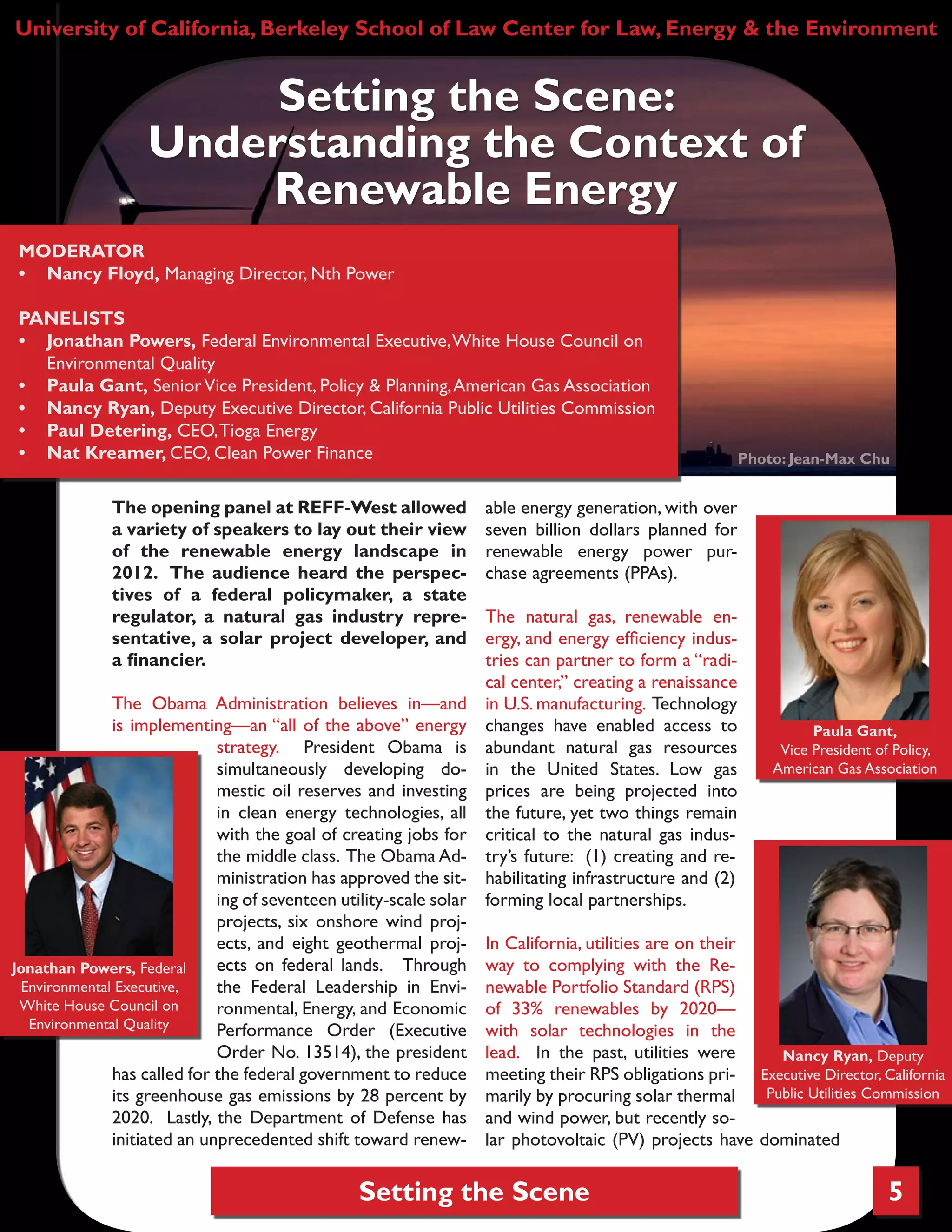 Setting the Scene
The opening panel at REFF-West allowed
a variety of speakers to lay out their view
of the renewable energy landscape in
2012. The audience heard the perspec-
tives of a federal policymaker, a state
regulator, a natural gas industry repre-
sentative, a solar project developer, and
a financier.
The Obama Administration believes in—and
is implementing—an “all of the above” energy
strategy. President Obama is
simultaneously developing do-
mestic oil reserves and investing
in clean energy technologies, all
with the goal of creating jobs for
the middle class. The Obama Ad-
ministration has approved the sit-
ing of seventeen utility-scale solar
projects, six onshore wind proj-
ects, and eight geothermal proj-
ects on federal lands. Through
the Federal Leadership in Envi-
ronmental, Energy, and Economic
Performance Order (Executive
Order No. 13514), the president
has called for the federal government to reduce
its greenhouse gas emissions by 28 percent by
2020. Lastly, the Department of Defense has
initiated an unprecedented shift toward renew-
able energy generation, with over
seven billion dollars planned for
renewable energy power pur-
chase agreements (PPAs).
The natural gas, renewable en-
ergy, and energy efficiency indus-
tries can partner to form a “radi-
cal center,” creating a renaissance
in U.S. manufacturing. Technology
changes have enabled access to
abundant natural gas resources
in the United States. Low gas
prices are being projected into
the future, yet two things remain
critical to the natural gas indus-
try’s future: (1) creating and re-
habilitating infrastructure and (2)
forming local partnerships.
In California, utilities are on their
way to complying with the Re-
newable Portfolio Standard (RPS)
of 33% renewables by 2020—
with solar technologies in the
lead. In the past, utilities were
meeting their RPS obligations pri-
marily by procuring solar thermal
and wind power, but recently so-
lar photovoltaic (PV) projects have dominated
Setting the Scene:
Understanding the Context of
Renewable Energy
5
University of California, Berkeley School of Law Center for Law, Energy & the Environment
MODERATOR
•	 Nancy Floyd, Managing Director, Nth Power
PANELISTS
•	 Jonathan Powers, Federal Environmental Executive,White House Council on
Environmental Quality
•	 Paula Gant, SeniorVice President, Policy & Planning,American Gas Association
•	 Nancy Ryan, Deputy Executive Director, California Public Utilities Commission
•	 Paul Detering, CEO,Tioga Energy
•	 Nat Kreamer, CEO, Clean Power Finance Photo: Jean-Max Chu
Nancy Ryan, Deputy
Executive Director, California
Public Utilities Commission
Paula Gant,
Vice President of Policy,
American Gas Association
Jonathan Powers, Federal
Environmental Executive,
White House Council on
Environmental Quality
 