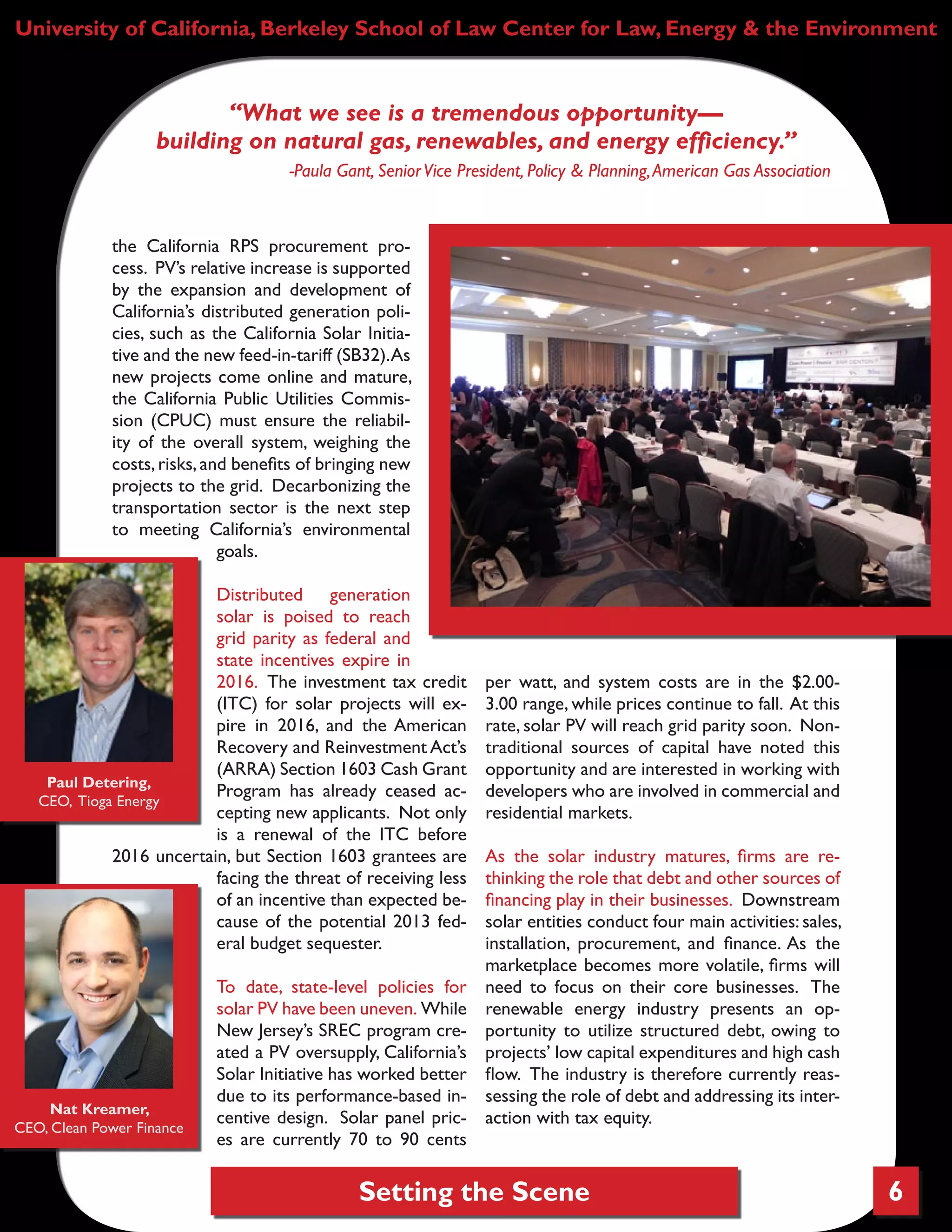 Setting the Scene 6
University of California, Berkeley School of Law Center for Law, Energy & the Environment
the California RPS procurement pro-
cess. PV’s relative increase is supported
by the expansion and development of
California’s distributed generation poli-
cies, such as the California Solar Initia-
tive and the new feed-in-tariff (SB32).As
new projects come online and mature,
the California Public Utilities Commis-
sion (CPUC) must ensure the reliabil-
ity of the overall system, weighing the
costs,risks, and benefits of bringing new
projects to the grid. Decarbonizing the
transportation sector is the next step
to meeting California’s environmental
goals.
Distributed generation
solar is poised to reach
grid parity as federal and
state incentives expire in
2016. The investment tax credit
(ITC) for solar projects will ex-
pire in 2016, and the American
Recovery and Reinvestment Act’s
(ARRA) Section 1603 Cash Grant
Program has already ceased ac-
cepting new applicants. Not only
is a renewal of the ITC before
2016 uncertain, but Section 1603 grantees are
facing the threat of receiving less
of an incentive than expected be-
cause of the potential 2013 fed-
eral budget sequester.
To date, state-level policies for
solar PV have been uneven. While
New Jersey’s SREC program cre-
ated a PV oversupply, California’s
Solar Initiative has worked better
due to its performance-based in-
centive design. Solar panel pric-
es are currently 70 to 90 cents
per watt, and system costs are in the $2.00-
3.00 range, while prices continue to fall. At this
rate, solar PV will reach grid parity soon. Non-
traditional sources of capital have noted this
opportunity and are interested in working with
developers who are involved in commercial and
residential markets.
As the solar industry matures, firms are re-
thinking the role that debt and other sources of
financing play in their businesses. Downstream
solar entities conduct four main activities: sales,
installation, procurement, and finance. As the
marketplace becomes more volatile, firms will
need to focus on their core businesses. The
renewable energy industry presents an op-
portunity to utilize structured debt, owing to
projects’ low capital expenditures and high cash
flow. The industry is therefore currently reas-
sessing the role of debt and addressing its inter-
action with tax equity.
“What we see is a tremendous opportunity—
building on natural gas, renewables, and energy efficiency.”
-Paula Gant, SeniorVice President, Policy & Planning,American Gas Association
Paul Detering,
CEO, Tioga Energy
Nat Kreamer,
CEO, Clean Power Finance
 