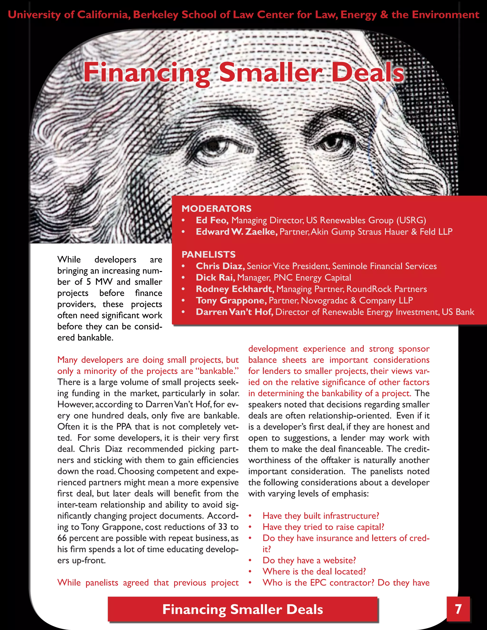Financing Smaller Deals 7
While developers are
bringing an increasing num-
ber of 5 MW and smaller
projects before finance
providers, these projects
often need significant work
before they can be consid-
ered bankable.
Many developers are doing small projects, but
only a minority of the projects are “bankable.”
There is a large volume of small projects seek-
ing funding in the market, particularly in solar.
However,according to DarrenVan’t Hof,for ev-
ery one hundred deals, only five are bankable.
Often it is the PPA that is not completely vet-
ted. For some developers, it is their very first
deal. Chris Diaz recommended picking part-
ners and sticking with them to gain efficiencies
down the road.Choosing competent and expe-
rienced partners might mean a more expensive
first deal, but later deals will benefit from the
inter-team relationship and ability to avoid sig-
nificantly changing project documents. Accord-
ing to Tony Grappone, cost reductions of 33 to
66 percent are possible with repeat business,as
his firm spends a lot of time educating develop-
ers up-front.
While panelists agreed that previous project
development experience and strong sponsor
balance sheets are important considerations
for lenders to smaller projects, their views var-
ied on the relative significance of other factors
in determining the bankability of a project. The
speakers noted that decisions regarding smaller
deals are often relationship-oriented. Even if it
is a developer’s first deal, if they are honest and
open to suggestions, a lender may work with
them to make the deal financeable. The credit-
worthiness of the offtaker is naturally another
important consideration. The panelists noted
the following considerations about a developer
with varying levels of emphasis:
•	 Have they built infrastructure?
•	 Have they tried to raise capital?
•	 Do they have insurance and letters of cred-
it?
•	 Do they have a website?
•	 Where is the deal located?
•	 Who is the EPC contractor? Do they have
University of California, Berkeley School of Law Center for Law, Energy & the Environment
Financing Smaller Deals
MODERATORS
•	 Ed Feo, Managing Director, US Renewables Group (USRG)
•	 Edward W. Zaelke, Partner,Akin Gump Straus Hauer & Feld LLP
PANELISTS
•	 Chris Diaz, SeniorVice President, Seminole Financial Services
•	 Dick Rai, Manager, PNC Energy Capital
•	 Rodney Eckhardt, Managing Partner, RoundRock Partners
•	 Tony Grappone, Partner, Novogradac & Company LLP
•	 DarrenVan’t Hof, Director of Renewable Energy Investment, US Bank
 