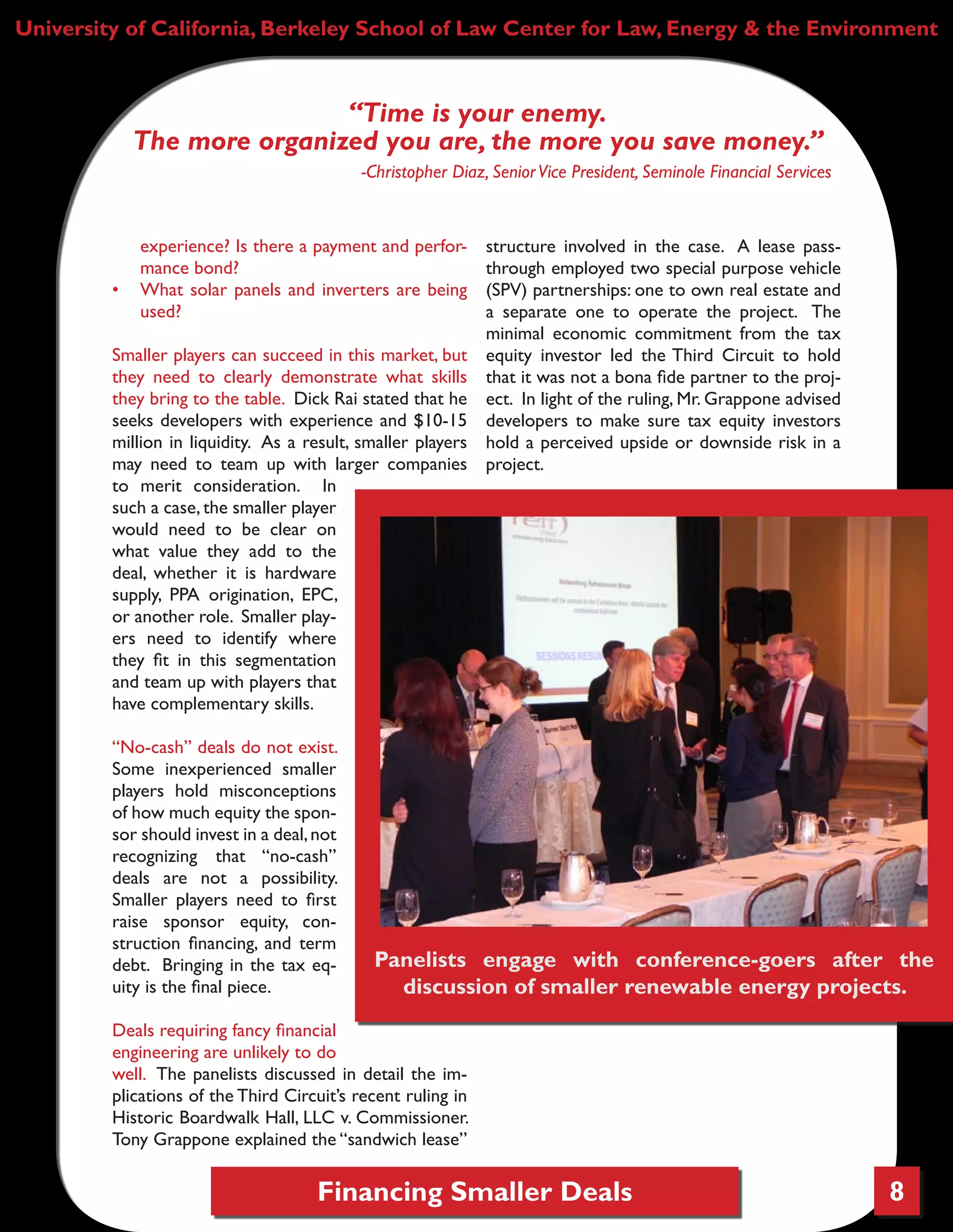 Financing Smaller Deals 8
University of California, Berkeley School of Law Center for Law, Energy & the Environment
experience? Is there a payment and perfor-
mance bond?
•	 What solar panels and inverters are being
used?
Smaller players can succeed in this market, but
they need to clearly demonstrate what skills
they bring to the table. Dick Rai stated that he
seeks developers with experience and $10-15
million in liquidity. As a result, smaller players
may need to team up with larger companies
to merit consideration. In
such a case, the smaller player
would need to be clear on
what value they add to the
deal, whether it is hardware
supply, PPA origination, EPC,
or another role. Smaller play-
ers need to identify where
they fit in this segmentation
and team up with players that
have complementary skills.
“No-cash” deals do not exist.
Some inexperienced smaller
players hold misconceptions
of how much equity the spon-
sor should invest in a deal,not
recognizing that “no-cash”
deals are not a possibility.
Smaller players need to first
raise sponsor equity, con-
struction financing, and term
debt. Bringing in the tax eq-
uity is the final piece.
Deals requiring fancy financial
engineering are unlikely to do
well. The panelists discussed in detail the im-
plications of the Third Circuit’s recent ruling in
Historic Boardwalk Hall, LLC v. Commissioner.
Tony Grappone explained the “sandwich lease”
structure involved in the case. A lease pass-
through employed two special purpose vehicle
(SPV) partnerships: one to own real estate and
a separate one to operate the project. The
minimal economic commitment from the tax
equity investor led the Third Circuit to hold
that it was not a bona fide partner to the proj-
ect. In light of the ruling, Mr. Grappone advised
developers to make sure tax equity investors
hold a perceived upside or downside risk in a
project.
“Time is your enemy.
The more organized you are, the more you save money.”
-Christopher Diaz, SeniorVice President, Seminole Financial Services
Panelists engage with conference-goers after the
discussion of smaller renewable energy projects.
 