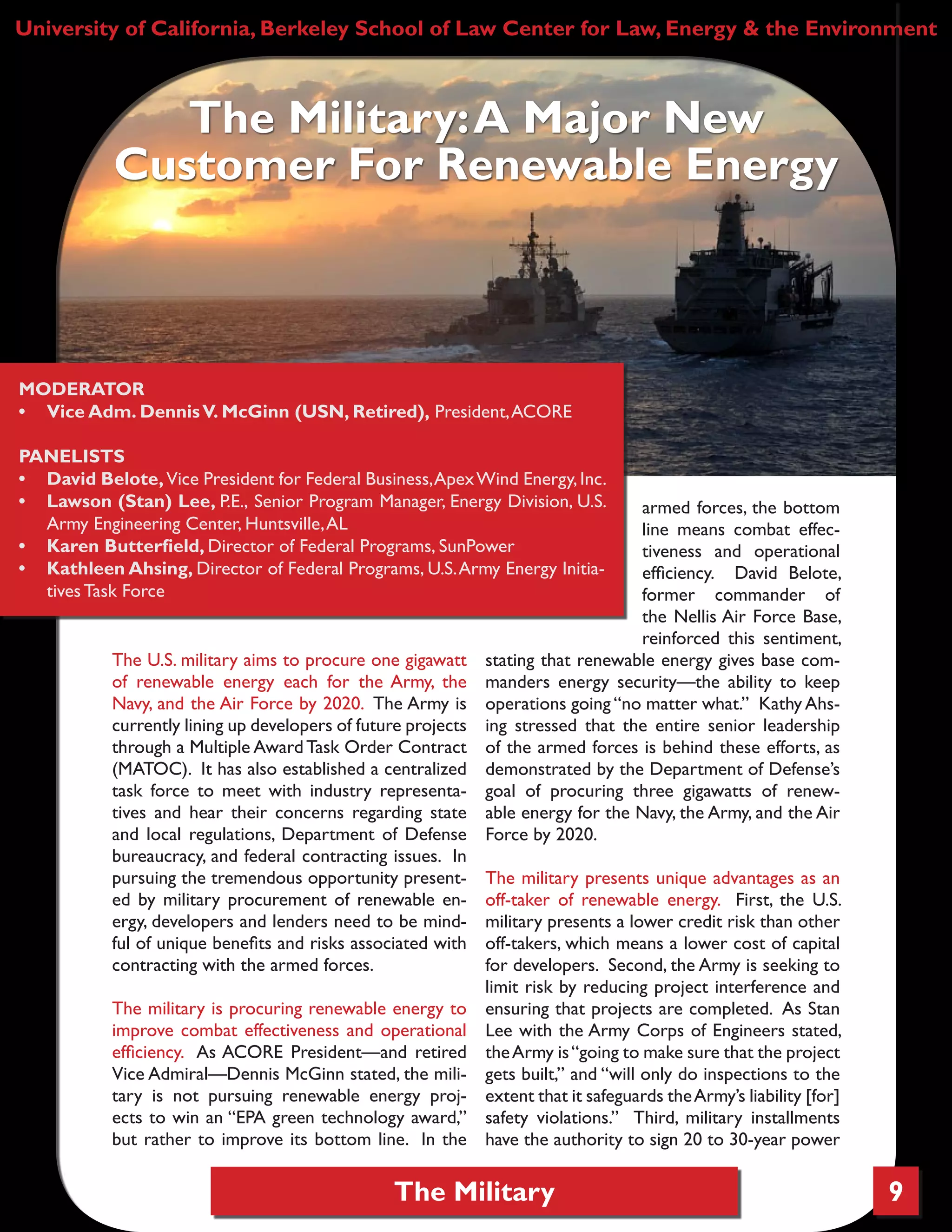 The Military 9
The U.S. military aims to procure one gigawatt
of renewable energy each for the Army, the
Navy, and the Air Force by 2020. The Army is
currently lining up developers of future projects
through a Multiple AwardTask Order Contract
(MATOC). It has also established a centralized
task force to meet with industry representa-
tives and hear their concerns regarding state
and local regulations, Department of Defense
bureaucracy, and federal contracting issues. In
pursuing the tremendous opportunity present-
ed by military procurement of renewable en-
ergy, developers and lenders need to be mind-
ful of unique benefits and risks associated with
contracting with the armed forces.
The military is procuring renewable energy to
improve combat effectiveness and operational
efficiency. As ACORE President—and retired
Vice Admiral—Dennis McGinn stated, the mili-
tary is not pursuing renewable energy proj-
ects to win an “EPA green technology award,”
but rather to improve its bottom line. In the
armed forces, the bottom
line means combat effec-
tiveness and operational
efficiency. David Belote,
former commander of
the Nellis Air Force Base,
reinforced this sentiment,
stating that renewable energy gives base com-
manders energy security—the ability to keep
operations going “no matter what.” Kathy Ahs-
ing stressed that the entire senior leadership
of the armed forces is behind these efforts, as
demonstrated by the Department of Defense’s
goal of procuring three gigawatts of renew-
able energy for the Navy, the Army, and the Air
Force by 2020.
The military presents unique advantages as an
off-taker of renewable energy. First, the U.S.
military presents a lower credit risk than other
off-takers, which means a lower cost of capital
for developers. Second, the Army is seeking to
limit risk by reducing project interference and
ensuring that projects are completed. As Stan
Lee with the Army Corps of Engineers stated,
theArmy is“going to make sure that the project
gets built,” and “will only do inspections to the
extent that it safeguards theArmy’s liability [for]
safety violations.” Third, military installments
have the authority to sign 20 to 30-year power
University of California, Berkeley School of Law Center for Law, Energy & the Environment
The Military:A Major New
Customer For Renewable Energy
MODERATOR
•	 Vice Adm. DennisV. McGinn (USN, Retired), President,ACORE
PANELISTS
•	 David Belote,Vice President for Federal Business,ApexWind Energy,Inc.
•	 Lawson (Stan) Lee, P.E., Senior Program Manager, Energy Division, U.S.
Army Engineering Center, Huntsville,AL
•	 Karen Butterfield, Director of Federal Programs, SunPower
•	 Kathleen Ahsing, Director of Federal Programs, U.S.Army Energy Initia-
tives Task Force
 