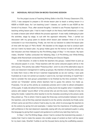 5.0 INDIVIDUAL REFLECTION ON MICRO-TEACHING SESSION
For the project course of Teaching Writing Skills in the ESL Primary Classroom (TSL
3107), I was assigned to prepare a 30 minute lesson plan to teach a writing lesson in a
KBSR or KSSR class. As I am teaching Level 1 classes, so I prefer to use KSSR as the
format of my lesson. Thus, after several thoughts, I tended to use Process Approach in my
teaching writing lesson plan. I had to read in-depth on the theory itself beforehand, in order
to create a lesson plan which reflects the process approach. It was really challenging to plan
the activities, stage by stage, to suit with the approach relevantly. Then, I carried out
discussion with my group peers to decide which lesson plan between three of us to be
conducted in our micro-teaching. Finally, we met into our decision to select the lesson plan
of mine with the topic of “Pet’s World”. We decided on the stages we had to conduct each
and as it were my lesson plan, my group mates gave me the honour to start it off with my
Set Induction and then followed by the Pre-Writing stage of Step 1 in the lesson. My team
mates, Sharifah Yusfida conducted the following Step 2 of Pre-Writing and While-Writing
Stages while Nooramisah conducted the Post-Writing and Closure Stages.
In Set Induction, In order to divide the teachers into groups, I asked them to pick up
the coloured papers in a box. Those teachers with the same coloured papers will be in the
same group. This activity was called “Poisonous Box”, and it is one of the alternative ways to
carry out classroom management in setting up groups. My intention of doing this activity was
to make them move a little bit but it seemed inappropriate as we are rushing. I was quite
frustrated as it was not carried out exactly it used to be, but kept reminding of myself that I
had to consider the next group’s presentation to be finished by the time constraint. Then I
carried out “Charades” activity where teachers had to guess the actions I’ve made up.
Purposely, I’ve set up this activity as vocabulary preview and in order to attract anticipation
of the pupils. It really did attract the teachers, as they burst into laughter when I modelled the
actions with related “sound effect” of the animal (the cat and the duck). Instead of only me
being the model, I asked the other teacher to do the charades according to the picture cards
they picked up. This is where I tried to apply the three-way communication between me and
the teachers, and at first they seemed reluctant to do the activity voluntarily but finally some
of them came out and this is where I had to play my role, which to encourage the teachers to
do the actions by giving hint and examples. I realize here the importance of building pupils’
self-confidence in the real classroom especially coping with shy and awkward pupils in using
the language by giving them support and guidance to confront any task they had to do.
In Step 1, the Pre-Writing Stage, where I had to conduct the brainstorming session, I
realize that I had to make the session into smaller scope of content so that it will be easier
for my team mate, Sharifah Yusfida to set the focused items during the scaffolding session.
 