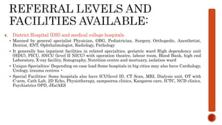 4. District Hospital (DH) and medical college hospitals
 Manned by general specialist Physician, OBG, Pediatrician, Surgery, Orthopedic, Anesthetist,
Dentist, ENT, Ophthalmologist, Radiology, Pathology
 It generally has inpatient facilities in related specialties, geriatric ward High dependency unit
(HDU), PICU, SNCU (level II NICU) with operation theatre, labour room, Blood Bank, high end
Laboratory, X-ray facility, Sonography, Nutrition centre and mortuary, isolation ward
 Unique Specialties: Depending on case load Some hospitals in big cities may also have Cardiology,
Urology, trauma centres •
 Special Facilities: Some hospitals also have ICU(level II), CT Scan, MRI, Dialysis unit, OT with
C-arm, Cath Lab, 2D Echo, Physiotherapy, sampoorna clinics, Kangaroo care, ICTC, NCD clinics,
Psychiatrics OPD, JEs/AES
 