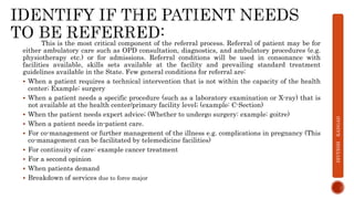 This is the most critical component of the referral process. Referral of patient may be for
either ambulatory care such as OPD consultation, diagnostics, and ambulatory procedures (e.g.
physiotherapy etc.) or for admissions. Referral conditions will be used in consonance with
facilities available, skills sets available at the facility and prevailing standard treatment
guidelines available in the State. Few general conditions for referral are:
 When a patient requires a technical intervention that is not within the capacity of the health
center; Example: surgery
 When a patient needs a specific procedure (such as a laboratory examination or X-ray) that is
not available at the health center/primary facility level; (example: C-Section)
 When the patient needs expert advice; (Whether to undergo surgery: example: goitre)
 When a patient needs in-patient care.
 For co-management or further management of the illness e.g. complications in pregnancy (This
co-management can be facilitated by telemedicine facilities)
 For continuity of care: example cancer treatment
 For a second opinion
 When patients demand
 Breakdown of services due to force major
DIVYESH
KANGAD
 