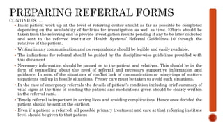  Basic patient work up at the level of referring center should as far as possible be completed
depending on the availability of facilities for investigation as well as time. Efforts should be
taken from the referring end to provide investigation results pending if any to be later collected
and sent to the referred institution Health Systems’ Referral Guidelines 10 through the
relatives of the patient.
 Writing in any communication and correspondence should be legible and easily readable.
 The indications for referral should be guided by the discipline-wise guidelines provided with
this document
 Necessary information should be passed on to the patient and relatives. This should be in the
form of counselling about the need of referral and necessary supportive information and
guidance. In most of the situations of conflict lack of communication or misgivings of matters
to patients end up in hostile situations. Proper care must be taken to avoid such situations.
 In the case of emergency referrals the details of patient‘s condition including brief summary of
vital signs at the time of sending the patient and medications given should be clearly written
in the referral card.
 Timely referral is important in saving lives and avoiding complications. Hence once decided the
patient should be sent at the earliest.
 Even if a patient is referred, all possible primary treatment and care at that referring institute
level should be given to that patient
 